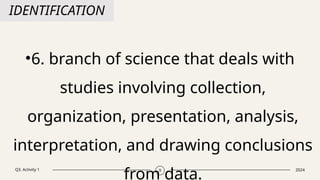 Q3. Activity 1 2024
9
IDENTIFICATION
•6. branch of science that deals with
studies involving collection,
organization, presentation, analysis,
interpretation, and drawing conclusions
from data.
 