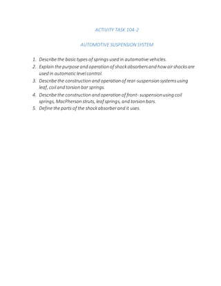 ACTIVITY TASK 104-2
AUTOMOTIVE SUSPENSION SYSTEM
1. Describe the basic types of springs used in automotive vehicles.
2. Explain the purpose and operation of shockabsorbersand howairshocksare
used in automatic levelcontrol.
3. Describe the construction and operation of rear-suspension systemsusing
leaf, coiland torsion bar springs.
4. Describe the construction and operation of front- suspensionusing coil
springs, MacPherson struts, leaf springs, and torsion bars.
5. Define the parts of the shockabsorberand it uses.
 