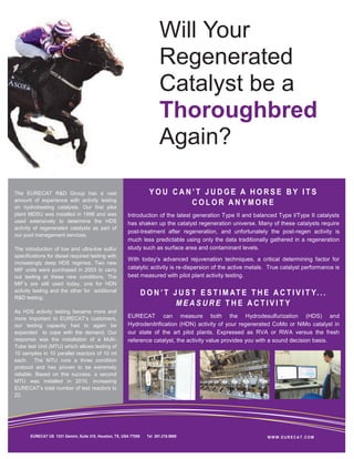 Will Your
                                                                           Regenerated
                                                                           Catalyst be a
                                                                           Thoroughbred
                                                                           Again?

The EURECAT R&D Group has a vast                                      YOU CAN’T JUDGE A HORSE BY ITS
amount of experience with activity testing
on hydrotreating catalysts. Our first pilot
                                                                             COLOR ANYMORE
plant MDSU was installed in 1996 and was                 Introduction of the latest generation Type II and balanced Type I/Type II catalysts
used extensively to determine the HDS                    has shaken up the catalyst regeneration universe. Many of these catalysts require
activity of regenerated catalysts as part of
                                                         post-treatment after regeneration, and unfortunately the post-regen activity is
our pool management services.
                                                         much less predictable using only the data traditionally gathered in a regeneration
The introduction of low and ultra-low sulfur             study such as surface area and contaminant levels.
specifications for diesel required testing with
                                                         With today’s advanced rejuvenation techniques, a critical determining factor for
increasingly deep HDS regimes. Two new
MIF units were purchased in 2003 to carry                catalytic activity is re-dispersion of the active metals. True catalyst performance is
out testing at these new conditions. The                 best measured with pilot plant activity testing.
MIF’s are still used today, one for HDN
activity testing and the other for additional
                                                                   D O N ’ T J U S T E S T I M AT E T H E A C T I V I T Y. . .
R&D testing.
                                                                              MEASURE THE ACTIVITY
As HDS activity testing became more and
more important to EURECAT‘s customers,                   EURECAT can measure both the Hydrodesulfurization (HDS) and
our testing capacity had to again be                     Hydrodenitrification (HDN) activity of your regenerated CoMo or NiMo catalyst in
expanded to cope with the demand. Our                    our state of the art pilot plants. Expressed as RVA or RWA versus the fresh
response was the installation of a Multi-                reference catalyst, the activity value provides you with a sound decision basis.
Tube test Unit (MTU) which allows testing of
10 samples in 10 parallel reactors of 10 ml
each. The MTU runs a three condition
protocol and has proven to be extremely
reliable. Based on this success, a second
MTU was installed in 2010, increasing
EURECAT’s total number of test reactors to
22.




       EURECAT US 1331 Gemini, Suite 310, Houston, TX, USA 77058     Tel 281.218.0669                            WWW.EURECAT.COM
 