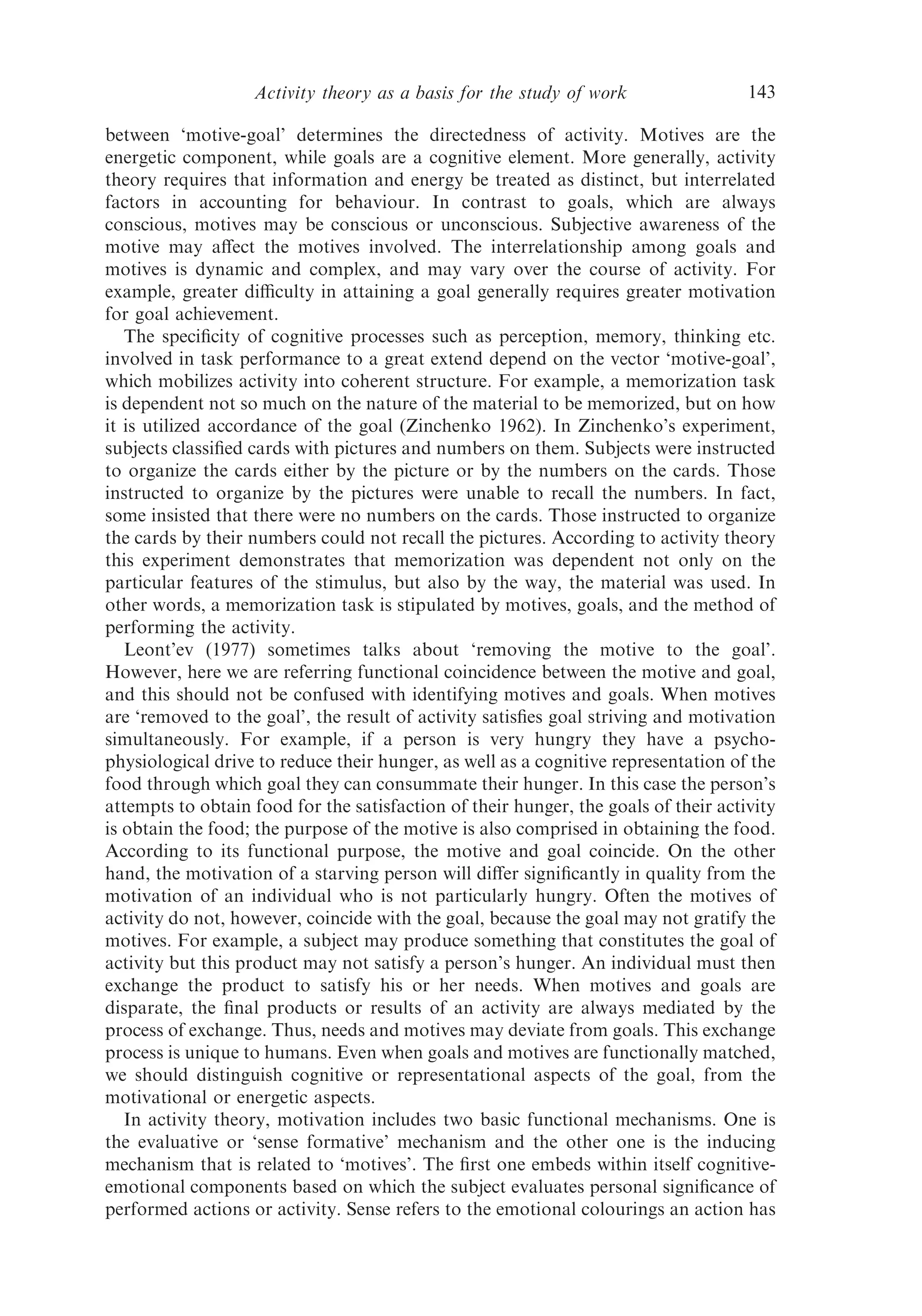 Activity theory as a basis for the study of work                  143

between ‘motive-goal’ determines the directedness of activity. Motives are the
energetic component, while goals are a cognitive element. More generally, activity
theory requires that information and energy be treated as distinct, but interrelated
factors in accounting for behaviour. In contrast to goals, which are always
conscious, motives may be conscious or unconscious. Subjective awareness of the
motive may aﬀect the motives involved. The interrelationship among goals and
motives is dynamic and complex, and may vary over the course of activity. For
example, greater diﬃculty in attaining a goal generally requires greater motivation
for goal achievement.
   The speciﬁcity of cognitive processes such as perception, memory, thinking etc.
involved in task performance to a great extend depend on the vector ‘motive-goal’,
which mobilizes activity into coherent structure. For example, a memorization task
is dependent not so much on the nature of the material to be memorized, but on how
it is utilized accordance of the goal (Zinchenko 1962). In Zinchenko’s experiment,
subjects classiﬁed cards with pictures and numbers on them. Subjects were instructed
to organize the cards either by the picture or by the numbers on the cards. Those
instructed to organize by the pictures were unable to recall the numbers. In fact,
some insisted that there were no numbers on the cards. Those instructed to organize
the cards by their numbers could not recall the pictures. According to activity theory
this experiment demonstrates that memorization was dependent not only on the
particular features of the stimulus, but also by the way, the material was used. In
other words, a memorization task is stipulated by motives, goals, and the method of
performing the activity.
   Leont’ev (1977) sometimes talks about ‘removing the motive to the goal’.
However, here we are referring functional coincidence between the motive and goal,
and this should not be confused with identifying motives and goals. When motives
are ‘removed to the goal’, the result of activity satisﬁes goal striving and motivation
simultaneously. For example, if a person is very hungry they have a psycho-
physiological drive to reduce their hunger, as well as a cognitive representation of the
food through which goal they can consummate their hunger. In this case the person’s
attempts to obtain food for the satisfaction of their hunger, the goals of their activity
is obtain the food; the purpose of the motive is also comprised in obtaining the food.
According to its functional purpose, the motive and goal coincide. On the other
hand, the motivation of a starving person will diﬀer signiﬁcantly in quality from the
motivation of an individual who is not particularly hungry. Often the motives of
activity do not, however, coincide with the goal, because the goal may not gratify the
motives. For example, a subject may produce something that constitutes the goal of
activity but this product may not satisfy a person’s hunger. An individual must then
exchange the product to satisfy his or her needs. When motives and goals are
disparate, the ﬁnal products or results of an activity are always mediated by the
process of exchange. Thus, needs and motives may deviate from goals. This exchange
process is unique to humans. Even when goals and motives are functionally matched,
we should distinguish cognitive or representational aspects of the goal, from the
motivational or energetic aspects.
   In activity theory, motivation includes two basic functional mechanisms. One is
the evaluative or ‘sense formative’ mechanism and the other one is the inducing
mechanism that is related to ‘motives’. The ﬁrst one embeds within itself cognitive-
emotional components based on which the subject evaluates personal signiﬁcance of
performed actions or activity. Sense refers to the emotional colourings an action has
 