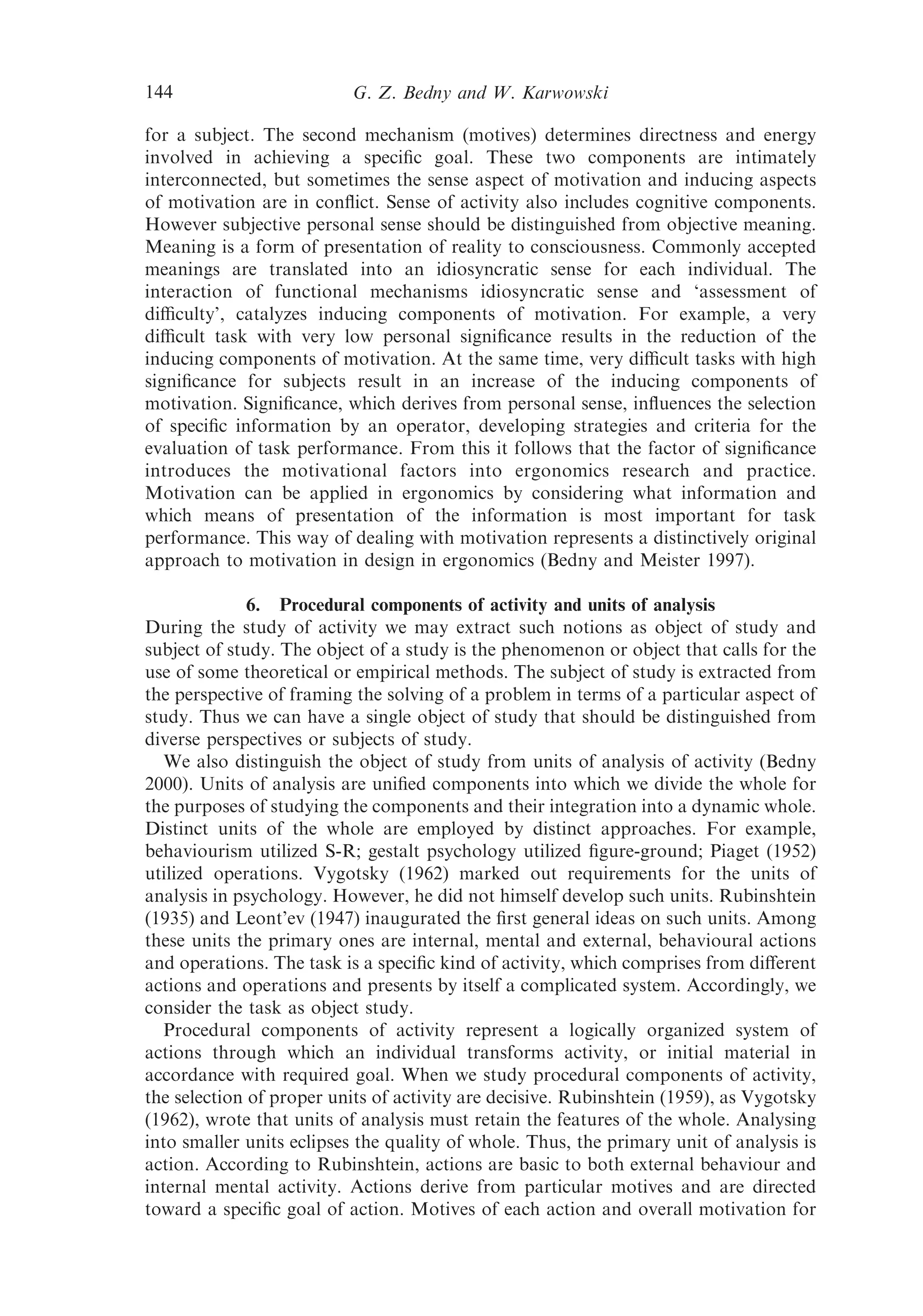 144                       G. Z. Bedny and W. Karwowski

for a subject. The second mechanism (motives) determines directness and energy
involved in achieving a speciﬁc goal. These two components are intimately
interconnected, but sometimes the sense aspect of motivation and inducing aspects
of motivation are in conﬂict. Sense of activity also includes cognitive components.
However subjective personal sense should be distinguished from objective meaning.
Meaning is a form of presentation of reality to consciousness. Commonly accepted
meanings are translated into an idiosyncratic sense for each individual. The
interaction of functional mechanisms idiosyncratic sense and ‘assessment of
diﬃculty’, catalyzes inducing components of motivation. For example, a very
diﬃcult task with very low personal signiﬁcance results in the reduction of the
inducing components of motivation. At the same time, very diﬃcult tasks with high
signiﬁcance for subjects result in an increase of the inducing components of
motivation. Signiﬁcance, which derives from personal sense, inﬂuences the selection
of speciﬁc information by an operator, developing strategies and criteria for the
evaluation of task performance. From this it follows that the factor of signiﬁcance
introduces the motivational factors into ergonomics research and practice.
Motivation can be applied in ergonomics by considering what information and
which means of presentation of the information is most important for task
performance. This way of dealing with motivation represents a distinctively original
approach to motivation in design in ergonomics (Bedny and Meister 1997).

              6. Procedural components of activity and units of analysis
During the study of activity we may extract such notions as object of study and
subject of study. The object of a study is the phenomenon or object that calls for the
use of some theoretical or empirical methods. The subject of study is extracted from
the perspective of framing the solving of a problem in terms of a particular aspect of
study. Thus we can have a single object of study that should be distinguished from
diverse perspectives or subjects of study.
   We also distinguish the object of study from units of analysis of activity (Bedny
2000). Units of analysis are uniﬁed components into which we divide the whole for
the purposes of studying the components and their integration into a dynamic whole.
Distinct units of the whole are employed by distinct approaches. For example,
behaviourism utilized S-R; gestalt psychology utilized ﬁgure-ground; Piaget (1952)
utilized operations. Vygotsky (1962) marked out requirements for the units of
analysis in psychology. However, he did not himself develop such units. Rubinshtein
(1935) and Leont’ev (1947) inaugurated the ﬁrst general ideas on such units. Among
these units the primary ones are internal, mental and external, behavioural actions
and operations. The task is a speciﬁc kind of activity, which comprises from diﬀerent
actions and operations and presents by itself a complicated system. Accordingly, we
consider the task as object study.
   Procedural components of activity represent a logically organized system of
actions through which an individual transforms activity, or initial material in
accordance with required goal. When we study procedural components of activity,
the selection of proper units of activity are decisive. Rubinshtein (1959), as Vygotsky
(1962), wrote that units of analysis must retain the features of the whole. Analysing
into smaller units eclipses the quality of whole. Thus, the primary unit of analysis is
action. According to Rubinshtein, actions are basic to both external behaviour and
internal mental activity. Actions derive from particular motives and are directed
toward a speciﬁc goal of action. Motives of each action and overall motivation for
 