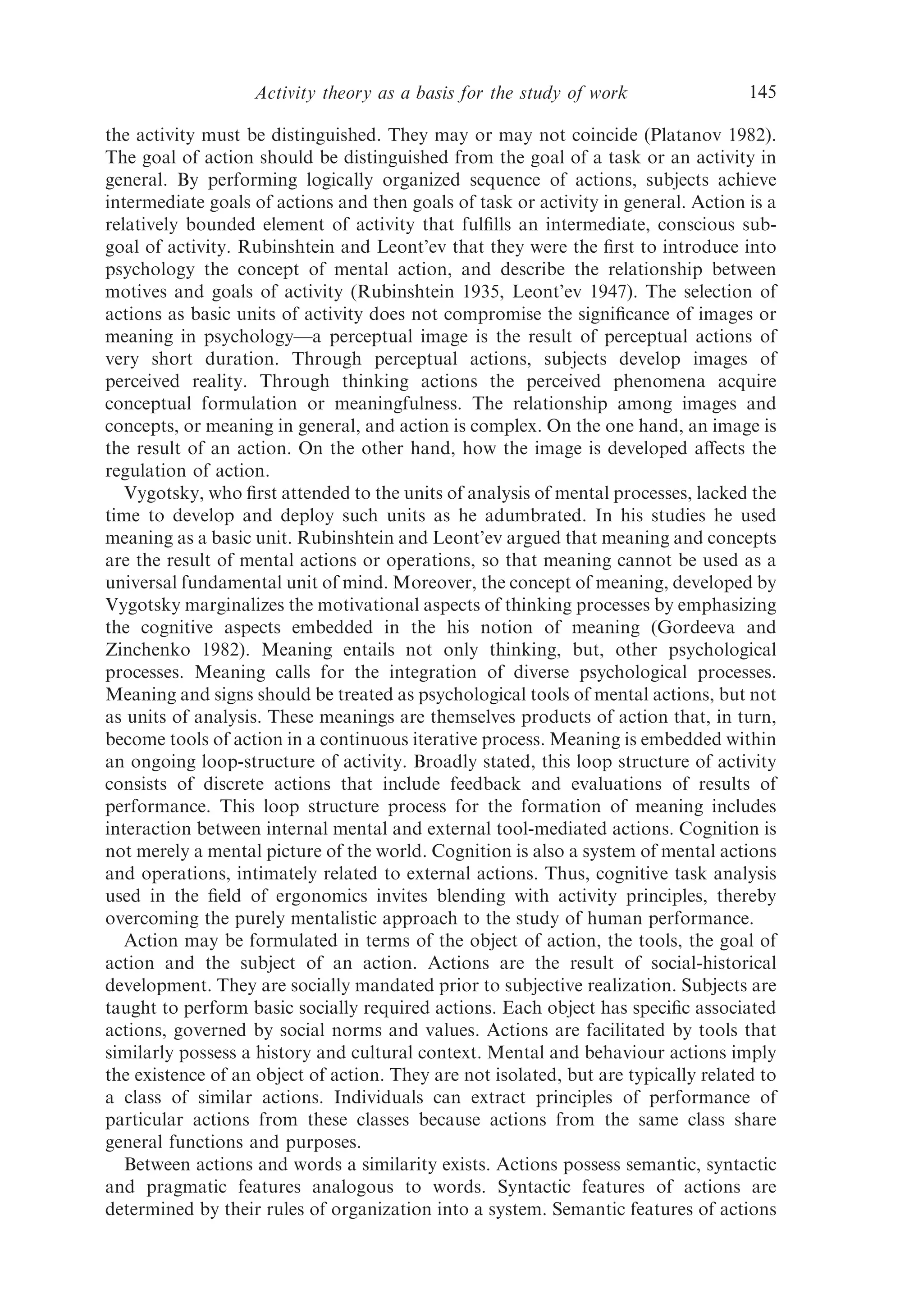 Activity theory as a basis for the study of work                  145

the activity must be distinguished. They may or may not coincide (Platanov 1982).
The goal of action should be distinguished from the goal of a task or an activity in
general. By performing logically organized sequence of actions, subjects achieve
intermediate goals of actions and then goals of task or activity in general. Action is a
relatively bounded element of activity that fulﬁlls an intermediate, conscious sub-
goal of activity. Rubinshtein and Leont’ev that they were the ﬁrst to introduce into
psychology the concept of mental action, and describe the relationship between
motives and goals of activity (Rubinshtein 1935, Leont’ev 1947). The selection of
actions as basic units of activity does not compromise the signiﬁcance of images or
meaning in psychology—a perceptual image is the result of perceptual actions of
very short duration. Through perceptual actions, subjects develop images of
perceived reality. Through thinking actions the perceived phenomena acquire
conceptual formulation or meaningfulness. The relationship among images and
concepts, or meaning in general, and action is complex. On the one hand, an image is
the result of an action. On the other hand, how the image is developed aﬀects the
regulation of action.
   Vygotsky, who ﬁrst attended to the units of analysis of mental processes, lacked the
time to develop and deploy such units as he adumbrated. In his studies he used
meaning as a basic unit. Rubinshtein and Leont’ev argued that meaning and concepts
are the result of mental actions or operations, so that meaning cannot be used as a
universal fundamental unit of mind. Moreover, the concept of meaning, developed by
Vygotsky marginalizes the motivational aspects of thinking processes by emphasizing
the cognitive aspects embedded in the his notion of meaning (Gordeeva and
Zinchenko 1982). Meaning entails not only thinking, but, other psychological
processes. Meaning calls for the integration of diverse psychological processes.
Meaning and signs should be treated as psychological tools of mental actions, but not
as units of analysis. These meanings are themselves products of action that, in turn,
become tools of action in a continuous iterative process. Meaning is embedded within
an ongoing loop-structure of activity. Broadly stated, this loop structure of activity
consists of discrete actions that include feedback and evaluations of results of
performance. This loop structure process for the formation of meaning includes
interaction between internal mental and external tool-mediated actions. Cognition is
not merely a mental picture of the world. Cognition is also a system of mental actions
and operations, intimately related to external actions. Thus, cognitive task analysis
used in the ﬁeld of ergonomics invites blending with activity principles, thereby
overcoming the purely mentalistic approach to the study of human performance.
   Action may be formulated in terms of the object of action, the tools, the goal of
action and the subject of an action. Actions are the result of social-historical
development. They are socially mandated prior to subjective realization. Subjects are
taught to perform basic socially required actions. Each object has speciﬁc associated
actions, governed by social norms and values. Actions are facilitated by tools that
similarly possess a history and cultural context. Mental and behaviour actions imply
the existence of an object of action. They are not isolated, but are typically related to
a class of similar actions. Individuals can extract principles of performance of
particular actions from these classes because actions from the same class share
general functions and purposes.
   Between actions and words a similarity exists. Actions possess semantic, syntactic
and pragmatic features analogous to words. Syntactic features of actions are
determined by their rules of organization into a system. Semantic features of actions
 