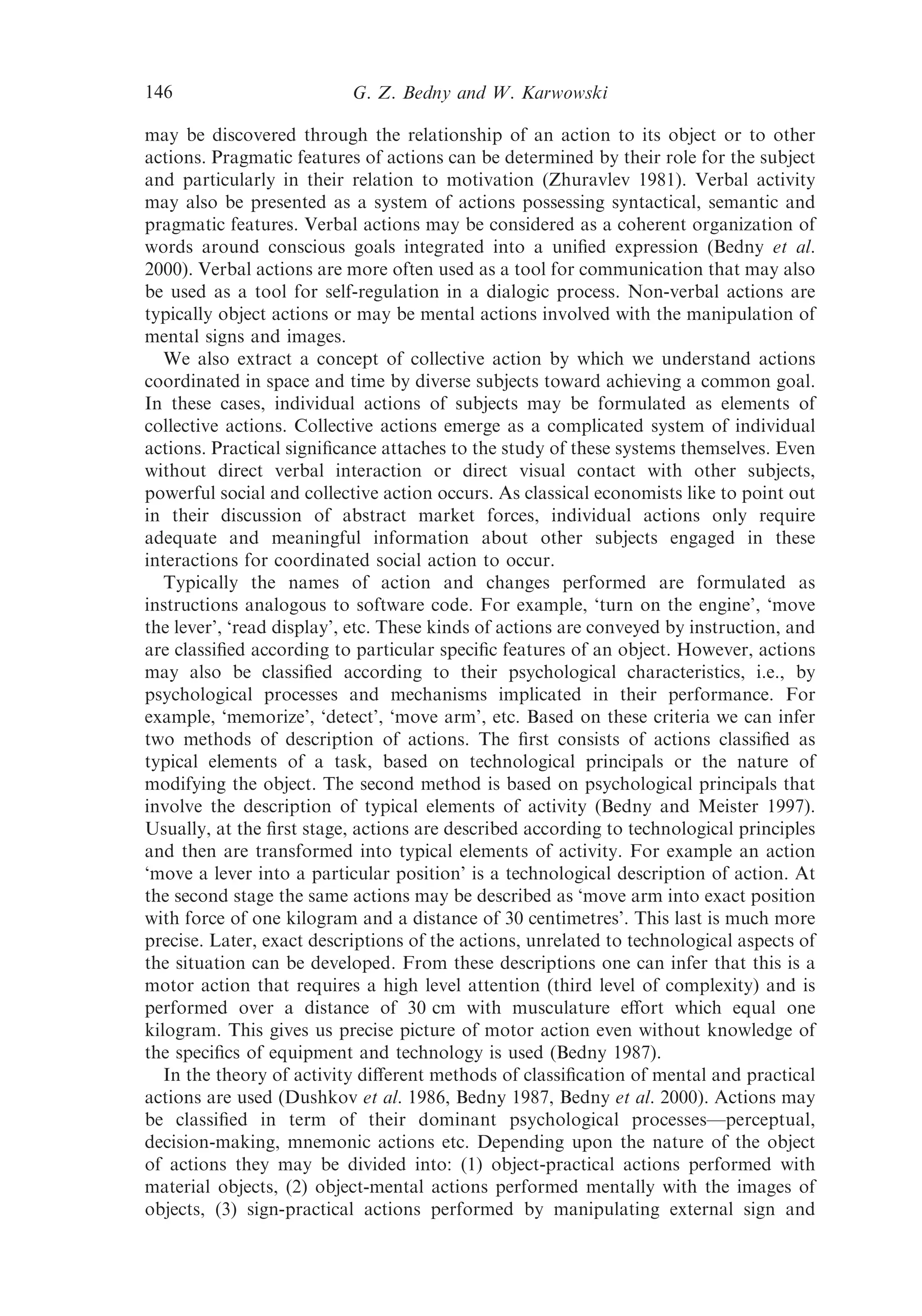 146                        G. Z. Bedny and W. Karwowski

may be discovered through the relationship of an action to its object or to other
actions. Pragmatic features of actions can be determined by their role for the subject
and particularly in their relation to motivation (Zhuravlev 1981). Verbal activity
may also be presented as a system of actions possessing syntactical, semantic and
pragmatic features. Verbal actions may be considered as a coherent organization of
words around conscious goals integrated into a uniﬁed expression (Bedny et al.
2000). Verbal actions are more often used as a tool for communication that may also
be used as a tool for self-regulation in a dialogic process. Non-verbal actions are
typically object actions or may be mental actions involved with the manipulation of
mental signs and images.
   We also extract a concept of collective action by which we understand actions
coordinated in space and time by diverse subjects toward achieving a common goal.
In these cases, individual actions of subjects may be formulated as elements of
collective actions. Collective actions emerge as a complicated system of individual
actions. Practical signiﬁcance attaches to the study of these systems themselves. Even
without direct verbal interaction or direct visual contact with other subjects,
powerful social and collective action occurs. As classical economists like to point out
in their discussion of abstract market forces, individual actions only require
adequate and meaningful information about other subjects engaged in these
interactions for coordinated social action to occur.
   Typically the names of action and changes performed are formulated as
instructions analogous to software code. For example, ‘turn on the engine’, ‘move
the lever’, ‘read display’, etc. These kinds of actions are conveyed by instruction, and
are classiﬁed according to particular speciﬁc features of an object. However, actions
may also be classiﬁed according to their psychological characteristics, i.e., by
psychological processes and mechanisms implicated in their performance. For
example, ‘memorize’, ‘detect’, ‘move arm’, etc. Based on these criteria we can infer
two methods of description of actions. The ﬁrst consists of actions classiﬁed as
typical elements of a task, based on technological principals or the nature of
modifying the object. The second method is based on psychological principals that
involve the description of typical elements of activity (Bedny and Meister 1997).
Usually, at the ﬁrst stage, actions are described according to technological principles
and then are transformed into typical elements of activity. For example an action
‘move a lever into a particular position’ is a technological description of action. At
the second stage the same actions may be described as ‘move arm into exact position
with force of one kilogram and a distance of 30 centimetres’. This last is much more
precise. Later, exact descriptions of the actions, unrelated to technological aspects of
the situation can be developed. From these descriptions one can infer that this is a
motor action that requires a high level attention (third level of complexity) and is
performed over a distance of 30 cm with musculature eﬀort which equal one
kilogram. This gives us precise picture of motor action even without knowledge of
the speciﬁcs of equipment and technology is used (Bedny 1987).
   In the theory of activity diﬀerent methods of classiﬁcation of mental and practical
actions are used (Dushkov et al. 1986, Bedny 1987, Bedny et al. 2000). Actions may
be classiﬁed in term of their dominant psychological processes—perceptual,
decision-making, mnemonic actions etc. Depending upon the nature of the object
of actions they may be divided into: (1) object-practical actions performed with
material objects, (2) object-mental actions performed mentally with the images of
objects, (3) sign-practical actions performed by manipulating external sign and
 