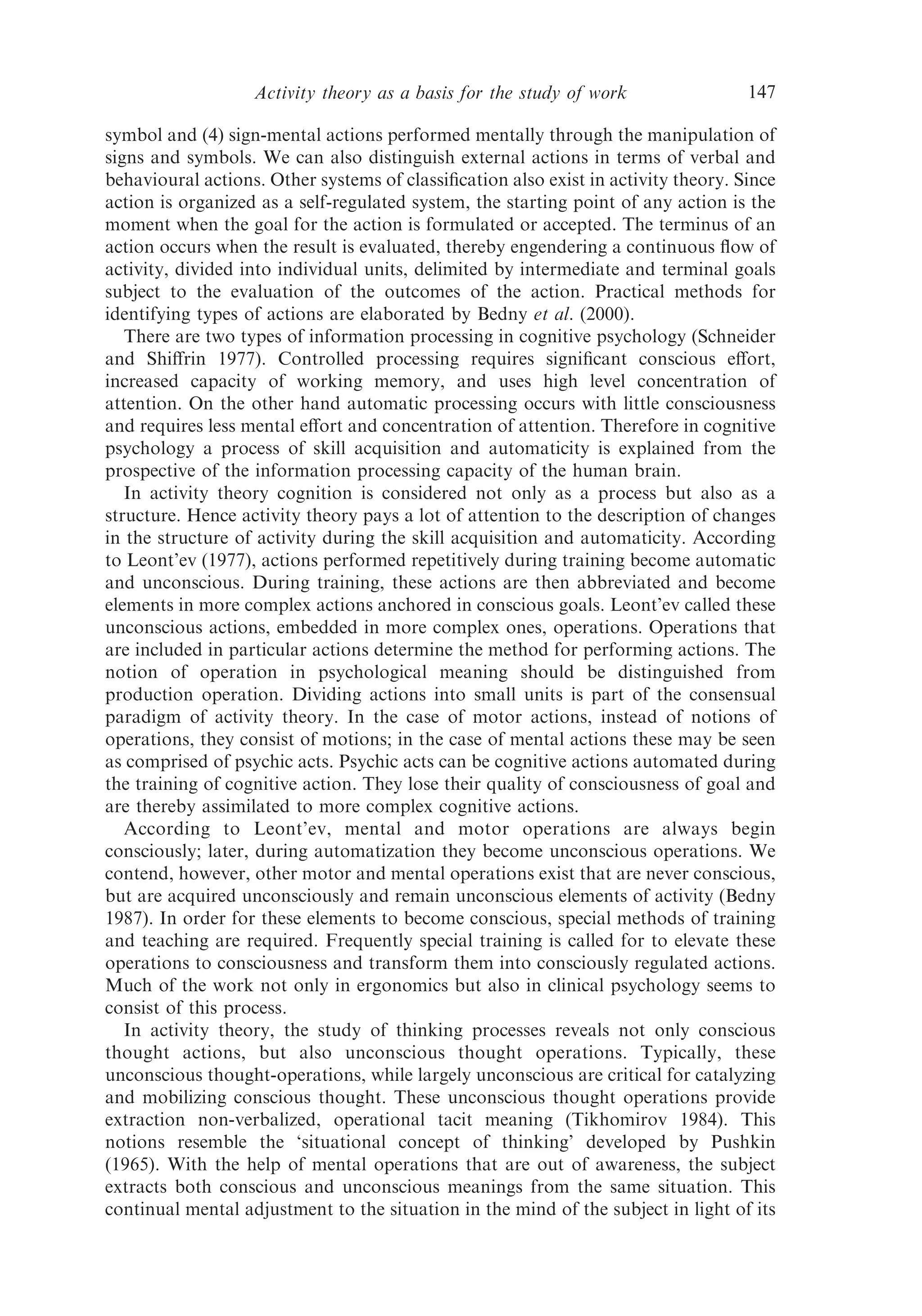 Activity theory as a basis for the study of work                 147

symbol and (4) sign-mental actions performed mentally through the manipulation of
signs and symbols. We can also distinguish external actions in terms of verbal and
behavioural actions. Other systems of classiﬁcation also exist in activity theory. Since
action is organized as a self-regulated system, the starting point of any action is the
moment when the goal for the action is formulated or accepted. The terminus of an
action occurs when the result is evaluated, thereby engendering a continuous ﬂow of
activity, divided into individual units, delimited by intermediate and terminal goals
subject to the evaluation of the outcomes of the action. Practical methods for
identifying types of actions are elaborated by Bedny et al. (2000).
   There are two types of information processing in cognitive psychology (Schneider
and Shiﬀrin 1977). Controlled processing requires signiﬁcant conscious eﬀort,
increased capacity of working memory, and uses high level concentration of
attention. On the other hand automatic processing occurs with little consciousness
and requires less mental eﬀort and concentration of attention. Therefore in cognitive
psychology a process of skill acquisition and automaticity is explained from the
prospective of the information processing capacity of the human brain.
   In activity theory cognition is considered not only as a process but also as a
structure. Hence activity theory pays a lot of attention to the description of changes
in the structure of activity during the skill acquisition and automaticity. According
to Leont’ev (1977), actions performed repetitively during training become automatic
and unconscious. During training, these actions are then abbreviated and become
elements in more complex actions anchored in conscious goals. Leont’ev called these
unconscious actions, embedded in more complex ones, operations. Operations that
are included in particular actions determine the method for performing actions. The
notion of operation in psychological meaning should be distinguished from
production operation. Dividing actions into small units is part of the consensual
paradigm of activity theory. In the case of motor actions, instead of notions of
operations, they consist of motions; in the case of mental actions these may be seen
as comprised of psychic acts. Psychic acts can be cognitive actions automated during
the training of cognitive action. They lose their quality of consciousness of goal and
are thereby assimilated to more complex cognitive actions.
   According to Leont’ev, mental and motor operations are always begin
consciously; later, during automatization they become unconscious operations. We
contend, however, other motor and mental operations exist that are never conscious,
but are acquired unconsciously and remain unconscious elements of activity (Bedny
1987). In order for these elements to become conscious, special methods of training
and teaching are required. Frequently special training is called for to elevate these
operations to consciousness and transform them into consciously regulated actions.
Much of the work not only in ergonomics but also in clinical psychology seems to
consist of this process.
   In activity theory, the study of thinking processes reveals not only conscious
thought actions, but also unconscious thought operations. Typically, these
unconscious thought-operations, while largely unconscious are critical for catalyzing
and mobilizing conscious thought. These unconscious thought operations provide
extraction non-verbalized, operational tacit meaning (Tikhomirov 1984). This
notions resemble the ‘situational concept of thinking’ developed by Pushkin
(1965). With the help of mental operations that are out of awareness, the subject
extracts both conscious and unconscious meanings from the same situation. This
continual mental adjustment to the situation in the mind of the subject in light of its
 