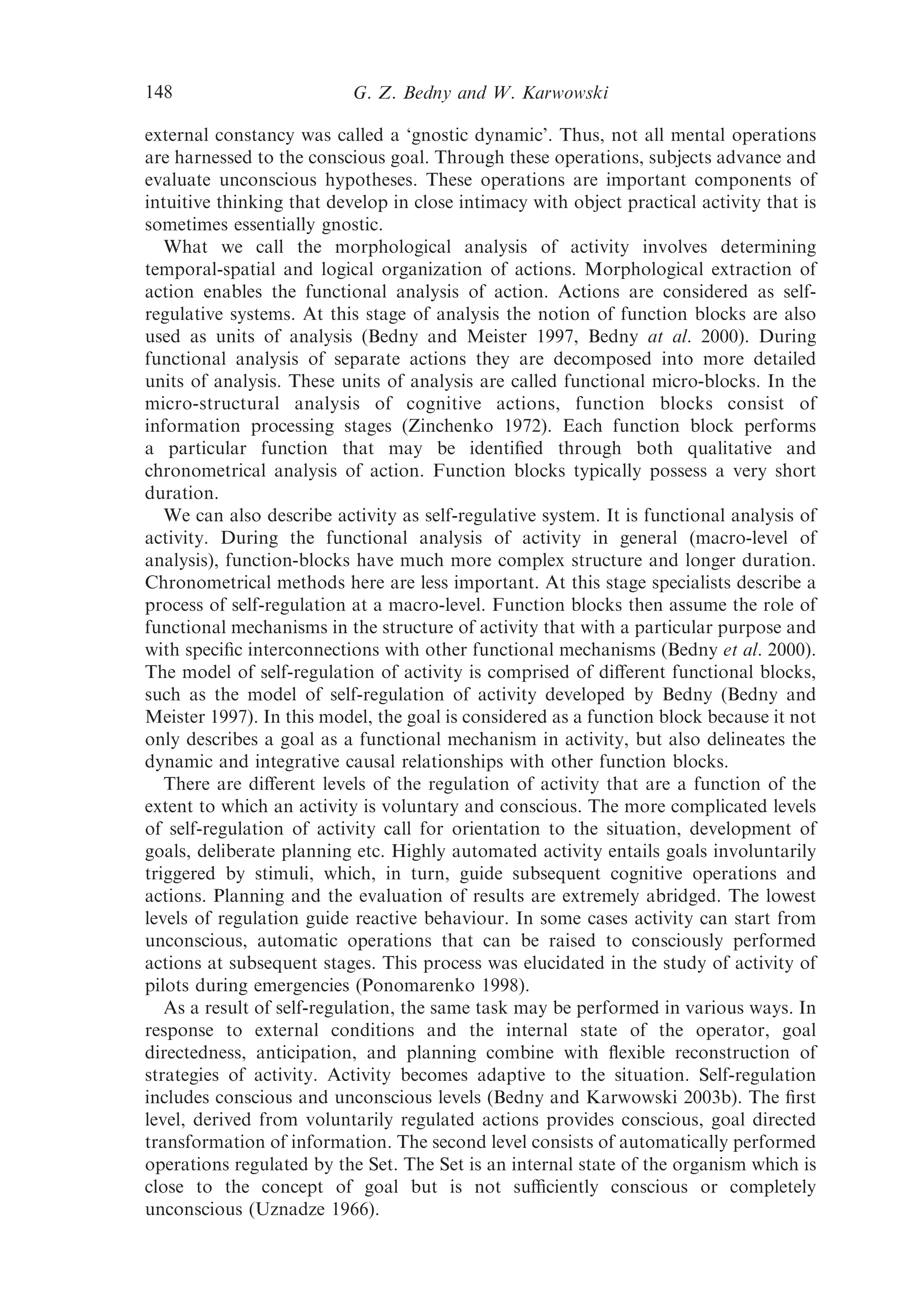 148                        G. Z. Bedny and W. Karwowski

external constancy was called a ‘gnostic dynamic’. Thus, not all mental operations
are harnessed to the conscious goal. Through these operations, subjects advance and
evaluate unconscious hypotheses. These operations are important components of
intuitive thinking that develop in close intimacy with object practical activity that is
sometimes essentially gnostic.
   What we call the morphological analysis of activity involves determining
temporal-spatial and logical organization of actions. Morphological extraction of
action enables the functional analysis of action. Actions are considered as self-
regulative systems. At this stage of analysis the notion of function blocks are also
used as units of analysis (Bedny and Meister 1997, Bedny at al. 2000). During
functional analysis of separate actions they are decomposed into more detailed
units of analysis. These units of analysis are called functional micro-blocks. In the
micro-structural analysis of cognitive actions, function blocks consist of
information processing stages (Zinchenko 1972). Each function block performs
a particular function that may be identiﬁed through both qualitative and
chronometrical analysis of action. Function blocks typically possess a very short
duration.
   We can also describe activity as self-regulative system. It is functional analysis of
activity. During the functional analysis of activity in general (macro-level of
analysis), function-blocks have much more complex structure and longer duration.
Chronometrical methods here are less important. At this stage specialists describe a
process of self-regulation at a macro-level. Function blocks then assume the role of
functional mechanisms in the structure of activity that with a particular purpose and
with speciﬁc interconnections with other functional mechanisms (Bedny et al. 2000).
The model of self-regulation of activity is comprised of diﬀerent functional blocks,
such as the model of self-regulation of activity developed by Bedny (Bedny and
Meister 1997). In this model, the goal is considered as a function block because it not
only describes a goal as a functional mechanism in activity, but also delineates the
dynamic and integrative causal relationships with other function blocks.
   There are diﬀerent levels of the regulation of activity that are a function of the
extent to which an activity is voluntary and conscious. The more complicated levels
of self-regulation of activity call for orientation to the situation, development of
goals, deliberate planning etc. Highly automated activity entails goals involuntarily
triggered by stimuli, which, in turn, guide subsequent cognitive operations and
actions. Planning and the evaluation of results are extremely abridged. The lowest
levels of regulation guide reactive behaviour. In some cases activity can start from
unconscious, automatic operations that can be raised to consciously performed
actions at subsequent stages. This process was elucidated in the study of activity of
pilots during emergencies (Ponomarenko 1998).
   As a result of self-regulation, the same task may be performed in various ways. In
response to external conditions and the internal state of the operator, goal
directedness, anticipation, and planning combine with ﬂexible reconstruction of
strategies of activity. Activity becomes adaptive to the situation. Self-regulation
includes conscious and unconscious levels (Bedny and Karwowski 2003b). The ﬁrst
level, derived from voluntarily regulated actions provides conscious, goal directed
transformation of information. The second level consists of automatically performed
operations regulated by the Set. The Set is an internal state of the organism which is
close to the concept of goal but is not suﬃciently conscious or completely
unconscious (Uznadze 1966).
 