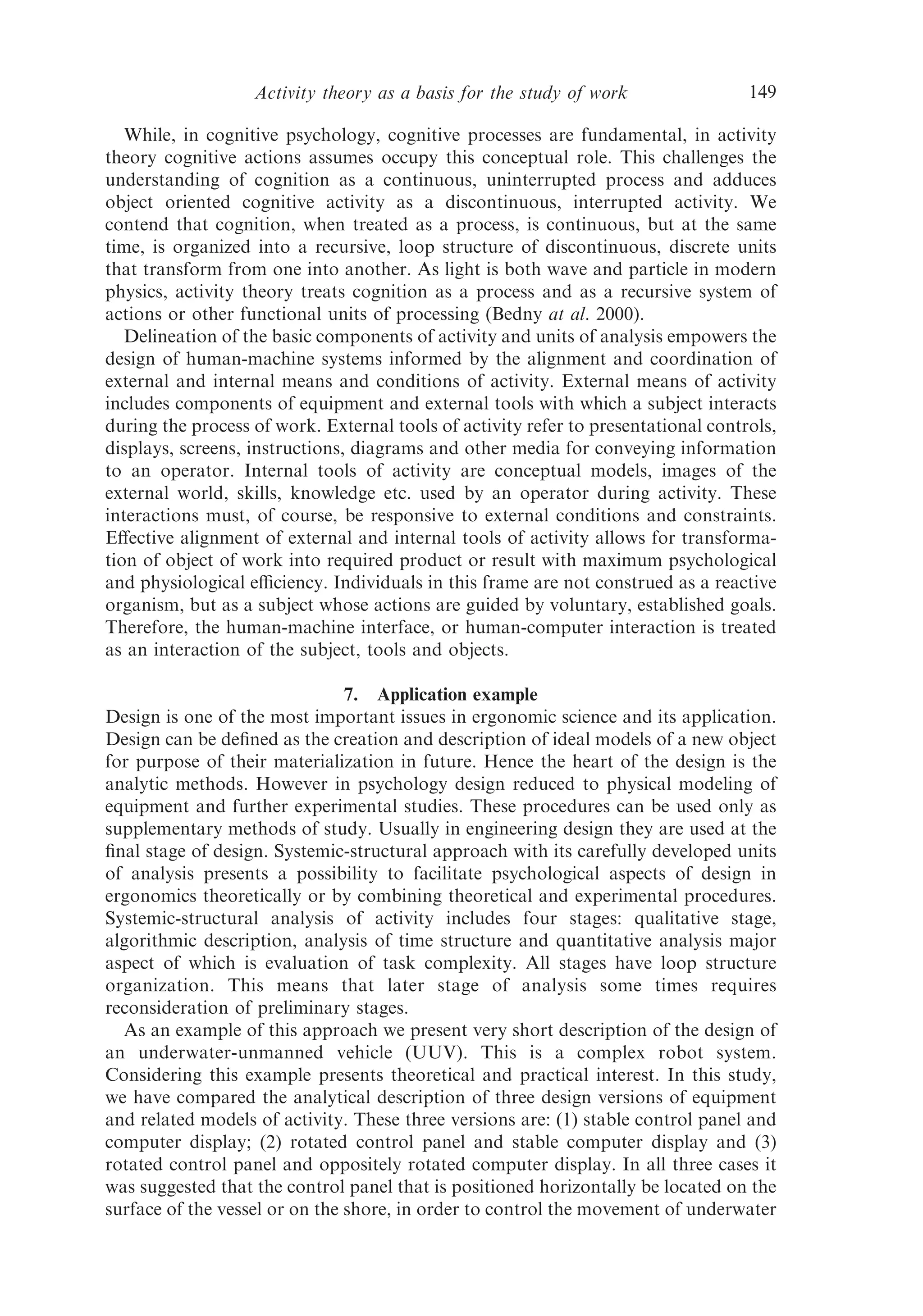 Activity theory as a basis for the study of work                 149

   While, in cognitive psychology, cognitive processes are fundamental, in activity
theory cognitive actions assumes occupy this conceptual role. This challenges the
understanding of cognition as a continuous, uninterrupted process and adduces
object oriented cognitive activity as a discontinuous, interrupted activity. We
contend that cognition, when treated as a process, is continuous, but at the same
time, is organized into a recursive, loop structure of discontinuous, discrete units
that transform from one into another. As light is both wave and particle in modern
physics, activity theory treats cognition as a process and as a recursive system of
actions or other functional units of processing (Bedny at al. 2000).
   Delineation of the basic components of activity and units of analysis empowers the
design of human-machine systems informed by the alignment and coordination of
external and internal means and conditions of activity. External means of activity
includes components of equipment and external tools with which a subject interacts
during the process of work. External tools of activity refer to presentational controls,
displays, screens, instructions, diagrams and other media for conveying information
to an operator. Internal tools of activity are conceptual models, images of the
external world, skills, knowledge etc. used by an operator during activity. These
interactions must, of course, be responsive to external conditions and constraints.
Eﬀective alignment of external and internal tools of activity allows for transforma-
tion of object of work into required product or result with maximum psychological
and physiological eﬃciency. Individuals in this frame are not construed as a reactive
organism, but as a subject whose actions are guided by voluntary, established goals.
Therefore, the human-machine interface, or human-computer interaction is treated
as an interaction of the subject, tools and objects.

                                7. Application example
Design is one of the most important issues in ergonomic science and its application.
Design can be deﬁned as the creation and description of ideal models of a new object
for purpose of their materialization in future. Hence the heart of the design is the
analytic methods. However in psychology design reduced to physical modeling of
equipment and further experimental studies. These procedures can be used only as
supplementary methods of study. Usually in engineering design they are used at the
ﬁnal stage of design. Systemic-structural approach with its carefully developed units
of analysis presents a possibility to facilitate psychological aspects of design in
ergonomics theoretically or by combining theoretical and experimental procedures.
Systemic-structural analysis of activity includes four stages: qualitative stage,
algorithmic description, analysis of time structure and quantitative analysis major
aspect of which is evaluation of task complexity. All stages have loop structure
organization. This means that later stage of analysis some times requires
reconsideration of preliminary stages.
  As an example of this approach we present very short description of the design of
an underwater-unmanned vehicle (UUV). This is a complex robot system.
Considering this example presents theoretical and practical interest. In this study,
we have compared the analytical description of three design versions of equipment
and related models of activity. These three versions are: (1) stable control panel and
computer display; (2) rotated control panel and stable computer display and (3)
rotated control panel and oppositely rotated computer display. In all three cases it
was suggested that the control panel that is positioned horizontally be located on the
surface of the vessel or on the shore, in order to control the movement of underwater
 