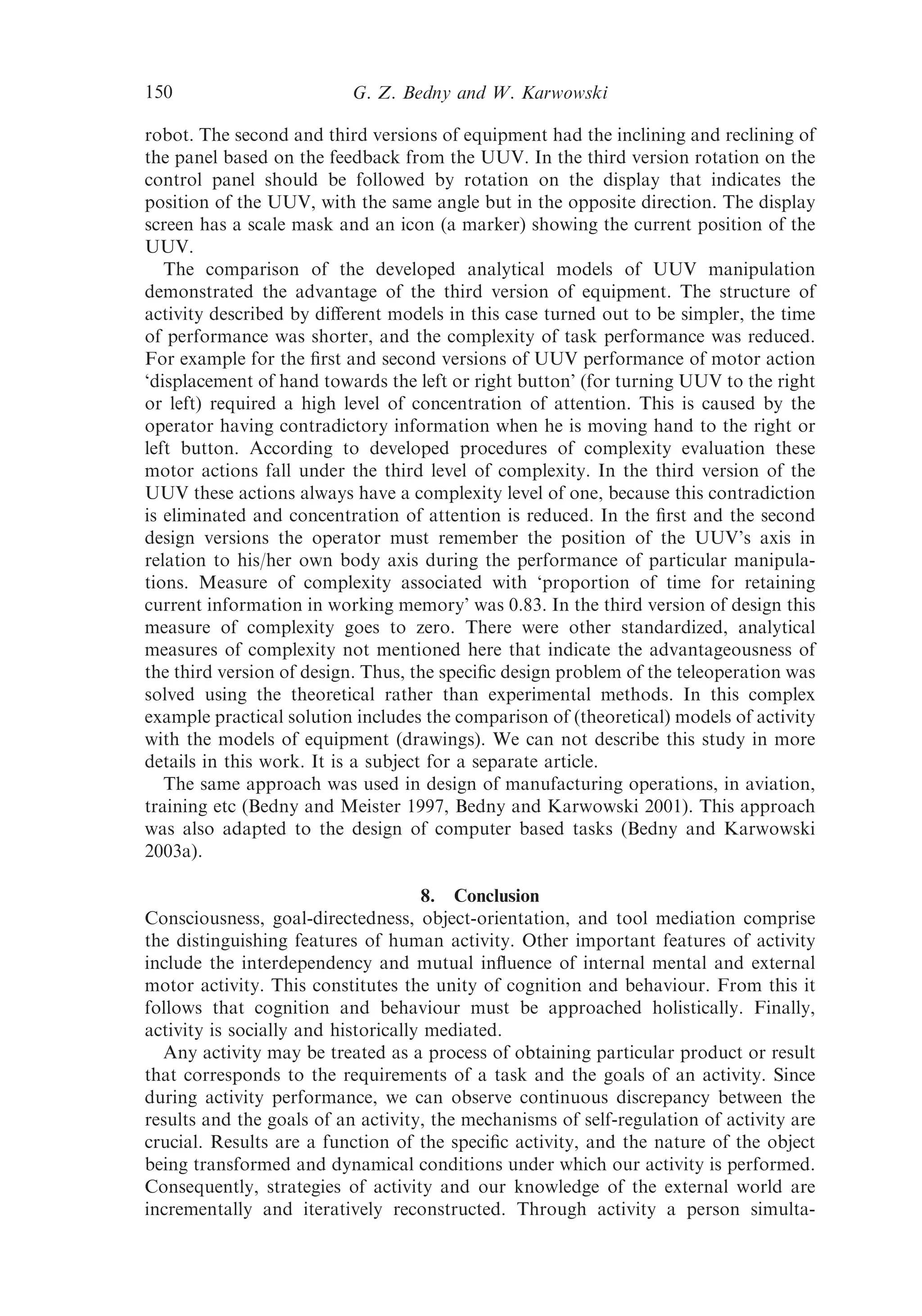 150                       G. Z. Bedny and W. Karwowski

robot. The second and third versions of equipment had the inclining and reclining of
the panel based on the feedback from the UUV. In the third version rotation on the
control panel should be followed by rotation on the display that indicates the
position of the UUV, with the same angle but in the opposite direction. The display
screen has a scale mask and an icon (a marker) showing the current position of the
UUV.
   The comparison of the developed analytical models of UUV manipulation
demonstrated the advantage of the third version of equipment. The structure of
activity described by diﬀerent models in this case turned out to be simpler, the time
of performance was shorter, and the complexity of task performance was reduced.
For example for the ﬁrst and second versions of UUV performance of motor action
‘displacement of hand towards the left or right button’ (for turning UUV to the right
or left) required a high level of concentration of attention. This is caused by the
operator having contradictory information when he is moving hand to the right or
left button. According to developed procedures of complexity evaluation these
motor actions fall under the third level of complexity. In the third version of the
UUV these actions always have a complexity level of one, because this contradiction
is eliminated and concentration of attention is reduced. In the ﬁrst and the second
design versions the operator must remember the position of the UUV’s axis in
relation to his/her own body axis during the performance of particular manipula-
tions. Measure of complexity associated with ‘proportion of time for retaining
current information in working memory’ was 0.83. In the third version of design this
measure of complexity goes to zero. There were other standardized, analytical
measures of complexity not mentioned here that indicate the advantageousness of
the third version of design. Thus, the speciﬁc design problem of the teleoperation was
solved using the theoretical rather than experimental methods. In this complex
example practical solution includes the comparison of (theoretical) models of activity
with the models of equipment (drawings). We can not describe this study in more
details in this work. It is a subject for a separate article.
   The same approach was used in design of manufacturing operations, in aviation,
training etc (Bedny and Meister 1997, Bedny and Karwowski 2001). This approach
was also adapted to the design of computer based tasks (Bedny and Karwowski
2003a).

                                     8. Conclusion
Consciousness, goal-directedness, object-orientation, and tool mediation comprise
the distinguishing features of human activity. Other important features of activity
include the interdependency and mutual inﬂuence of internal mental and external
motor activity. This constitutes the unity of cognition and behaviour. From this it
follows that cognition and behaviour must be approached holistically. Finally,
activity is socially and historically mediated.
  Any activity may be treated as a process of obtaining particular product or result
that corresponds to the requirements of a task and the goals of an activity. Since
during activity performance, we can observe continuous discrepancy between the
results and the goals of an activity, the mechanisms of self-regulation of activity are
crucial. Results are a function of the speciﬁc activity, and the nature of the object
being transformed and dynamical conditions under which our activity is performed.
Consequently, strategies of activity and our knowledge of the external world are
incrementally and iteratively reconstructed. Through activity a person simulta-
 