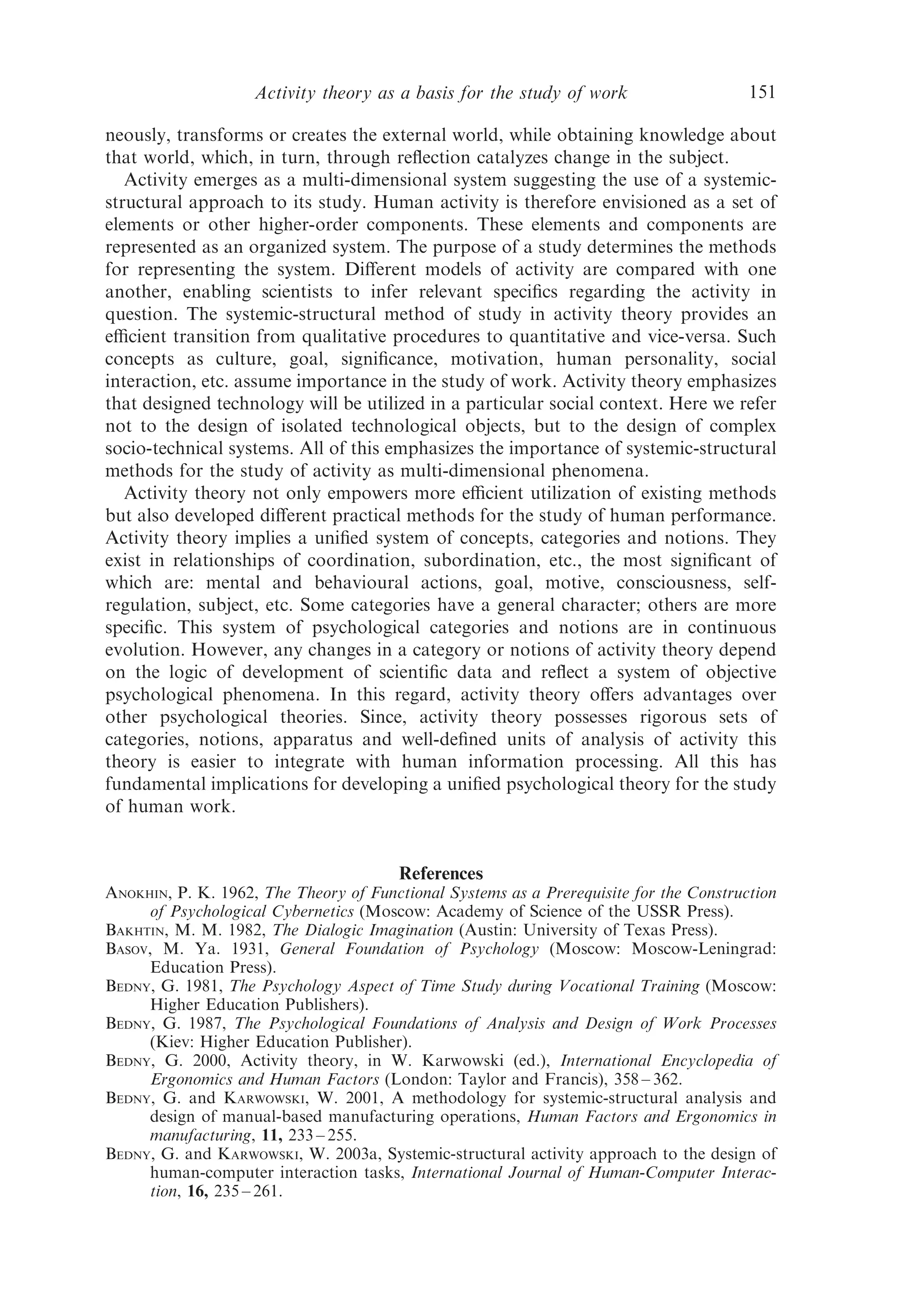 Activity theory as a basis for the study of work                    151

neously, transforms or creates the external world, while obtaining knowledge about
that world, which, in turn, through reﬂection catalyzes change in the subject.
   Activity emerges as a multi-dimensional system suggesting the use of a systemic-
structural approach to its study. Human activity is therefore envisioned as a set of
elements or other higher-order components. These elements and components are
represented as an organized system. The purpose of a study determines the methods
for representing the system. Diﬀerent models of activity are compared with one
another, enabling scientists to infer relevant speciﬁcs regarding the activity in
question. The systemic-structural method of study in activity theory provides an
eﬃcient transition from qualitative procedures to quantitative and vice-versa. Such
concepts as culture, goal, signiﬁcance, motivation, human personality, social
interaction, etc. assume importance in the study of work. Activity theory emphasizes
that designed technology will be utilized in a particular social context. Here we refer
not to the design of isolated technological objects, but to the design of complex
socio-technical systems. All of this emphasizes the importance of systemic-structural
methods for the study of activity as multi-dimensional phenomena.
   Activity theory not only empowers more eﬃcient utilization of existing methods
but also developed diﬀerent practical methods for the study of human performance.
Activity theory implies a uniﬁed system of concepts, categories and notions. They
exist in relationships of coordination, subordination, etc., the most signiﬁcant of
which are: mental and behavioural actions, goal, motive, consciousness, self-
regulation, subject, etc. Some categories have a general character; others are more
speciﬁc. This system of psychological categories and notions are in continuous
evolution. However, any changes in a category or notions of activity theory depend
on the logic of development of scientiﬁc data and reﬂect a system of objective
psychological phenomena. In this regard, activity theory oﬀers advantages over
other psychological theories. Since, activity theory possesses rigorous sets of
categories, notions, apparatus and well-deﬁned units of analysis of activity this
theory is easier to integrate with human information processing. All this has
fundamental implications for developing a uniﬁed psychological theory for the study
of human work.


                                        References
ANOKHIN, P. K. 1962, The Theory of Functional Systems as a Prerequisite for the Construction
     of Psychological Cybernetics (Moscow: Academy of Science of the USSR Press).
BAKHTIN, M. M. 1982, The Dialogic Imagination (Austin: University of Texas Press).
BASOV, M. Ya. 1931, General Foundation of Psychology (Moscow: Moscow-Leningrad:
     Education Press).
BEDNY, G. 1981, The Psychology Aspect of Time Study during Vocational Training (Moscow:
     Higher Education Publishers).
BEDNY, G. 1987, The Psychological Foundations of Analysis and Design of Work Processes
     (Kiev: Higher Education Publisher).
BEDNY, G. 2000, Activity theory, in W. Karwowski (ed.), International Encyclopedia of
     Ergonomics and Human Factors (London: Taylor and Francis), 358 – 362.
BEDNY, G. and KARWOWSKI, W. 2001, A methodology for systemic-structural analysis and
     design of manual-based manufacturing operations, Human Factors and Ergonomics in
     manufacturing, 11, 233 – 255.
BEDNY, G. and KARWOWSKI, W. 2003a, Systemic-structural activity approach to the design of
     human-computer interaction tasks, International Journal of Human-Computer Interac-
     tion, 16, 235 – 261.
 
