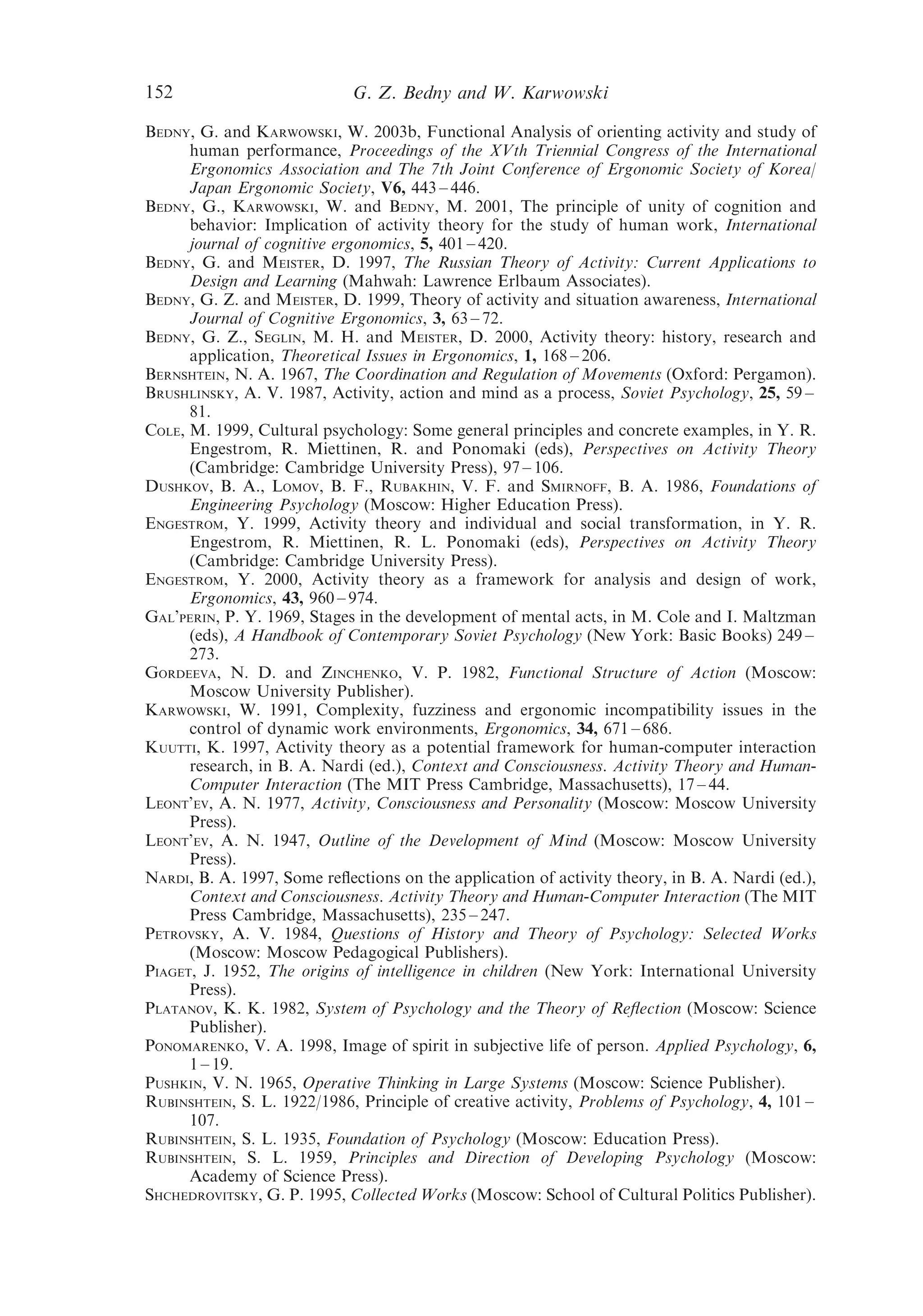 152                          G. Z. Bedny and W. Karwowski

BEDNY, G. and KARWOWSKI, W. 2003b, Functional Analysis of orienting activity and study of
      human performance, Proceedings of the XVth Triennial Congress of the International
      Ergonomics Association and The 7th Joint Conference of Ergonomic Society of Korea/
      Japan Ergonomic Society, V6, 443 – 446.
BEDNY, G., KARWOWSKI, W. and BEDNY, M. 2001, The principle of unity of cognition and
      behavior: Implication of activity theory for the study of human work, International
      journal of cognitive ergonomics, 5, 401 – 420.
BEDNY, G. and MEISTER, D. 1997, The Russian Theory of Activity: Current Applications to
      Design and Learning (Mahwah: Lawrence Erlbaum Associates).
BEDNY, G. Z. and MEISTER, D. 1999, Theory of activity and situation awareness, International
      Journal of Cognitive Ergonomics, 3, 63 – 72.
BEDNY, G. Z., SEGLIN, M. H. and MEISTER, D. 2000, Activity theory: history, research and
      application, Theoretical Issues in Ergonomics, 1, 168 – 206.
BERNSHTEIN, N. A. 1967, The Coordination and Regulation of Movements (Oxford: Pergamon).
BRUSHLINSKY, A. V. 1987, Activity, action and mind as a process, Soviet Psychology, 25, 59 –
      81.
COLE, M. 1999, Cultural psychology: Some general principles and concrete examples, in Y. R.
      Engestrom, R. Miettinen, R. and Ponomaki (eds), Perspectives on Activity Theory
      (Cambridge: Cambridge University Press), 97 – 106.
DUSHKOV, B. A., LOMOV, B. F., RUBAKHIN, V. F. and SMIRNOFF, B. A. 1986, Foundations of
      Engineering Psychology (Moscow: Higher Education Press).
ENGESTROM, Y. 1999, Activity theory and individual and social transformation, in Y. R.
      Engestrom, R. Miettinen, R. L. Ponomaki (eds), Perspectives on Activity Theory
      (Cambridge: Cambridge University Press).
ENGESTROM, Y. 2000, Activity theory as a framework for analysis and design of work,
      Ergonomics, 43, 960 – 974.
GAL’PERIN, P. Y. 1969, Stages in the development of mental acts, in M. Cole and I. Maltzman
      (eds), A Handbook of Contemporary Soviet Psychology (New York: Basic Books) 249 –
      273.
GORDEEVA, N. D. and ZINCHENKO, V. P. 1982, Functional Structure of Action (Moscow:
      Moscow University Publisher).
KARWOWSKI, W. 1991, Complexity, fuzziness and ergonomic incompatibility issues in the
      control of dynamic work environments, Ergonomics, 34, 671 – 686.
KUUTTI, K. 1997, Activity theory as a potential framework for human-computer interaction
      research, in B. A. Nardi (ed.), Context and Consciousness. Activity Theory and Human-
      Computer Interaction (The MIT Press Cambridge, Massachusetts), 17 – 44.
LEONT’EV, A. N. 1977, Activity, Consciousness and Personality (Moscow: Moscow University
      Press).
LEONT’EV, A. N. 1947, Outline of the Development of Mind (Moscow: Moscow University
      Press).
NARDI, B. A. 1997, Some reﬂections on the application of activity theory, in B. A. Nardi (ed.),
      Context and Consciousness. Activity Theory and Human-Computer Interaction (The MIT
      Press Cambridge, Massachusetts), 235 – 247.
PETROVSKY, A. V. 1984, Questions of History and Theory of Psychology: Selected Works
      (Moscow: Moscow Pedagogical Publishers).
PIAGET, J. 1952, The origins of intelligence in children (New York: International University
      Press).
PLATANOV, K. K. 1982, System of Psychology and the Theory of Reﬂection (Moscow: Science
      Publisher).
PONOMARENKO, V. A. 1998, Image of spirit in subjective life of person. Applied Psychology, 6,
      1 – 19.
PUSHKIN, V. N. 1965, Operative Thinking in Large Systems (Moscow: Science Publisher).
RUBINSHTEIN, S. L. 1922/1986, Principle of creative activity, Problems of Psychology, 4, 101 –
      107.
RUBINSHTEIN, S. L. 1935, Foundation of Psychology (Moscow: Education Press).
RUBINSHTEIN, S. L. 1959, Principles and Direction of Developing Psychology (Moscow:
      Academy of Science Press).
SHCHEDROVITSKY, G. P. 1995, Collected Works (Moscow: School of Cultural Politics Publisher).
 
