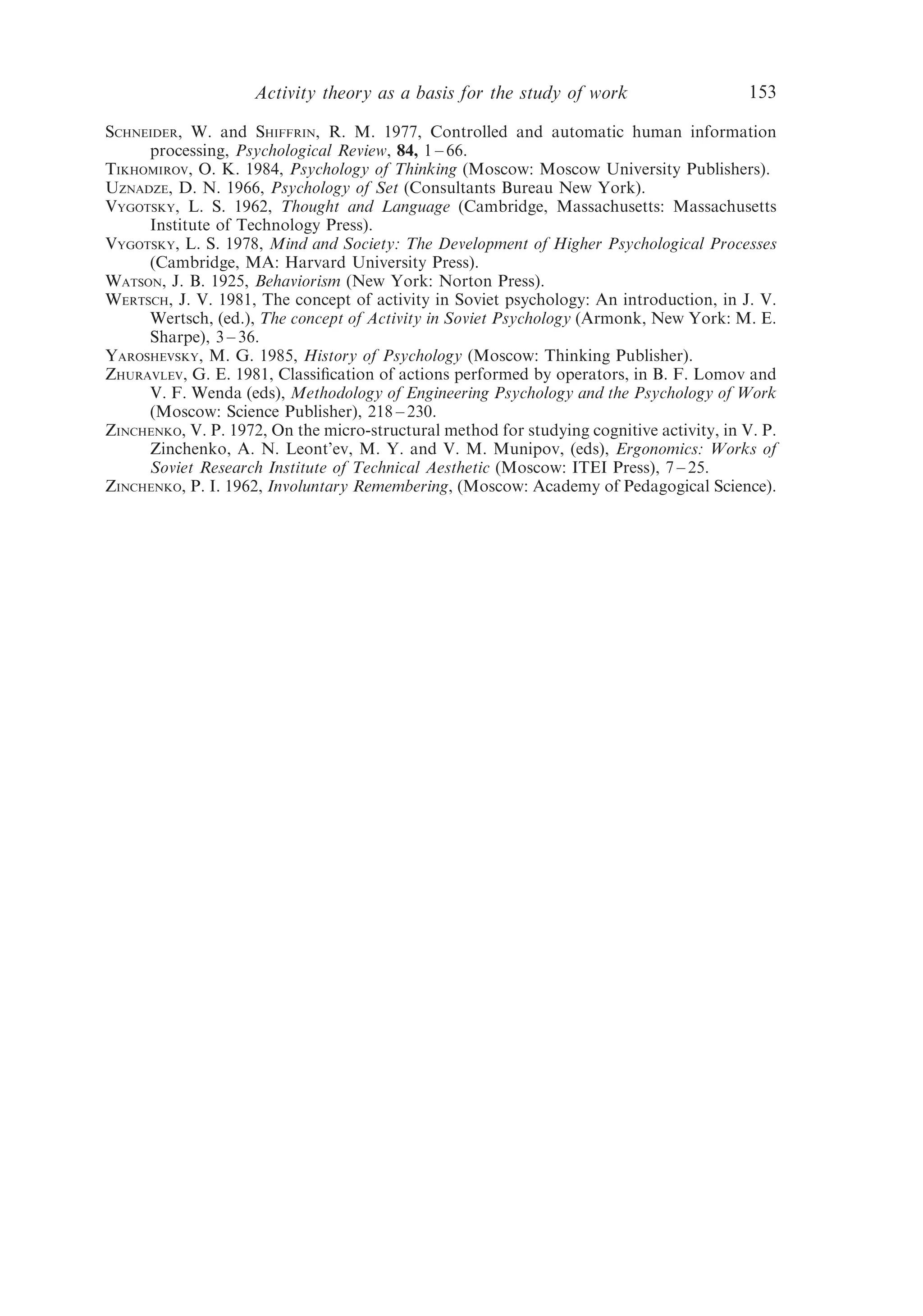 Activity theory as a basis for the study of work                      153

SCHNEIDER, W. and SHIFFRIN, R. M. 1977, Controlled and automatic human information
     processing, Psychological Review, 84, 1 – 66.
TIKHOMIROV, O. K. 1984, Psychology of Thinking (Moscow: Moscow University Publishers).
UZNADZE, D. N. 1966, Psychology of Set (Consultants Bureau New York).
VYGOTSKY, L. S. 1962, Thought and Language (Cambridge, Massachusetts: Massachusetts
     Institute of Technology Press).
VYGOTSKY, L. S. 1978, Mind and Society: The Development of Higher Psychological Processes
     (Cambridge, MA: Harvard University Press).
WATSON, J. B. 1925, Behaviorism (New York: Norton Press).
WERTSCH, J. V. 1981, The concept of activity in Soviet psychology: An introduction, in J. V.
     Wertsch, (ed.), The concept of Activity in Soviet Psychology (Armonk, New York: M. E.
     Sharpe), 3 – 36.
YAROSHEVSKY, M. G. 1985, History of Psychology (Moscow: Thinking Publisher).
ZHURAVLEV, G. E. 1981, Classiﬁcation of actions performed by operators, in B. F. Lomov and
     V. F. Wenda (eds), Methodology of Engineering Psychology and the Psychology of Work
     (Moscow: Science Publisher), 218 – 230.
ZINCHENKO, V. P. 1972, On the micro-structural method for studying cognitive activity, in V. P.
     Zinchenko, A. N. Leont’ev, M. Y. and V. M. Munipov, (eds), Ergonomics: Works of
     Soviet Research Institute of Technical Aesthetic (Moscow: ITEI Press), 7 – 25.
ZINCHENKO, P. I. 1962, Involuntary Remembering, (Moscow: Academy of Pedagogical Science).
 