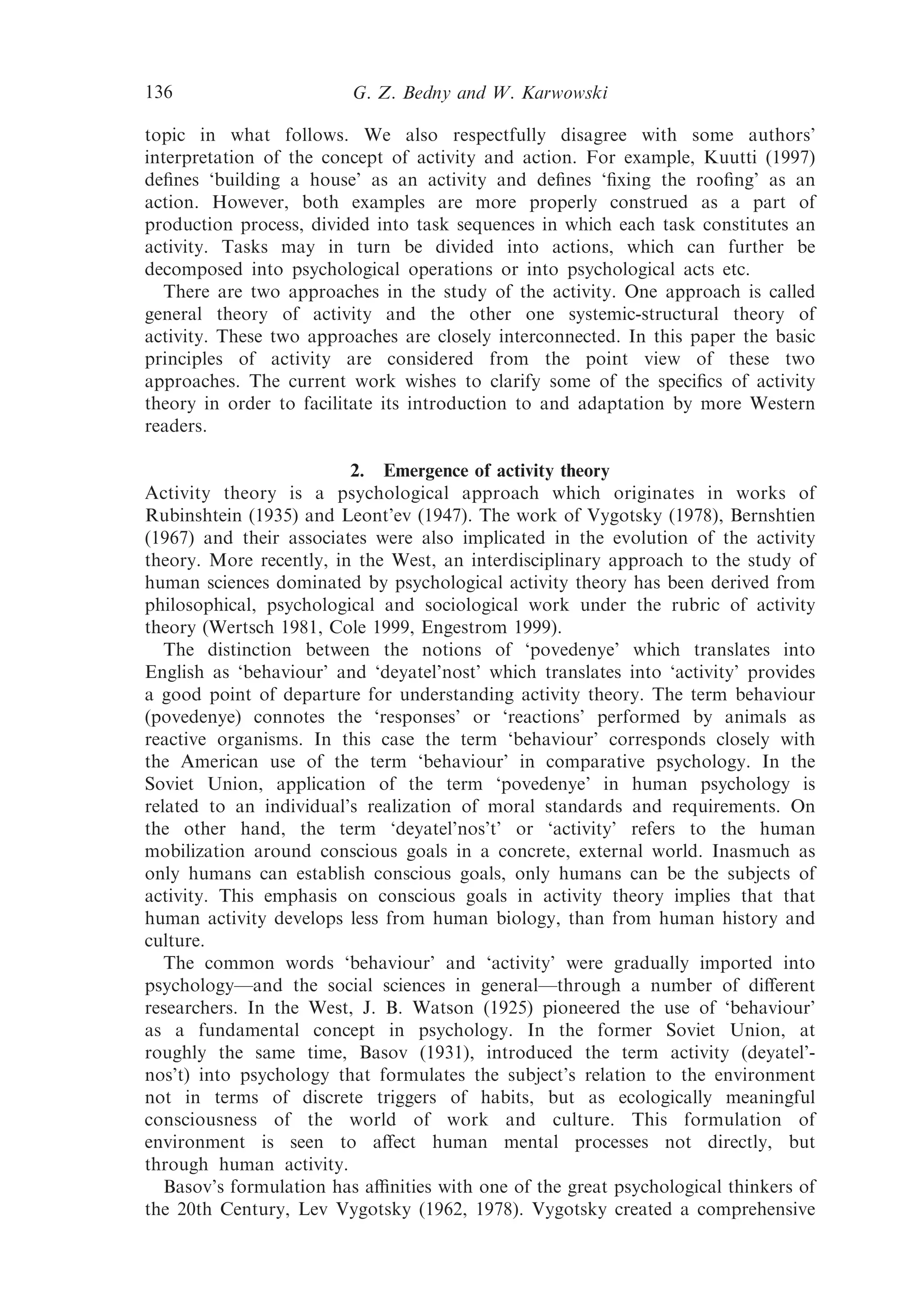 136                      G. Z. Bedny and W. Karwowski

topic in what follows. We also respectfully disagree with some authors’
interpretation of the concept of activity and action. For example, Kuutti (1997)
deﬁnes ‘building a house’ as an activity and deﬁnes ‘ﬁxing the rooﬁng’ as an
action. However, both examples are more properly construed as a part of
production process, divided into task sequences in which each task constitutes an
activity. Tasks may in turn be divided into actions, which can further be
decomposed into psychological operations or into psychological acts etc.
   There are two approaches in the study of the activity. One approach is called
general theory of activity and the other one systemic-structural theory of
activity. These two approaches are closely interconnected. In this paper the basic
principles of activity are considered from the point view of these two
approaches. The current work wishes to clarify some of the speciﬁcs of activity
theory in order to facilitate its introduction to and adaptation by more Western
readers.

                         2. Emergence of activity theory
Activity theory is a psychological approach which originates in works of
Rubinshtein (1935) and Leont’ev (1947). The work of Vygotsky (1978), Bernshtien
(1967) and their associates were also implicated in the evolution of the activity
theory. More recently, in the West, an interdisciplinary approach to the study of
human sciences dominated by psychological activity theory has been derived from
philosophical, psychological and sociological work under the rubric of activity
theory (Wertsch 1981, Cole 1999, Engestrom 1999).
   The distinction between the notions of ‘povedenye’ which translates into
English as ‘behaviour’ and ‘deyatel’nost’ which translates into ‘activity’ provides
a good point of departure for understanding activity theory. The term behaviour
(povedenye) connotes the ‘responses’ or ‘reactions’ performed by animals as
reactive organisms. In this case the term ‘behaviour’ corresponds closely with
the American use of the term ‘behaviour’ in comparative psychology. In the
Soviet Union, application of the term ‘povedenye’ in human psychology is
related to an individual’s realization of moral standards and requirements. On
the other hand, the term ‘deyatel’nos’t’ or ‘activity’ refers to the human
mobilization around conscious goals in a concrete, external world. Inasmuch as
only humans can establish conscious goals, only humans can be the subjects of
activity. This emphasis on conscious goals in activity theory implies that that
human activity develops less from human biology, than from human history and
culture.
   The common words ‘behaviour’ and ‘activity’ were gradually imported into
psychology—and the social sciences in general—through a number of diﬀerent
researchers. In the West, J. B. Watson (1925) pioneered the use of ‘behaviour’
as a fundamental concept in psychology. In the former Soviet Union, at
roughly the same time, Basov (1931), introduced the term activity (deyatel’-
nos’t) into psychology that formulates the subject’s relation to the environment
not in terms of discrete triggers of habits, but as ecologically meaningful
consciousness of the world of work and culture. This formulation of
environment is seen to aﬀect human mental processes not directly, but
through human activity.
   Basov’s formulation has aﬃnities with one of the great psychological thinkers of
the 20th Century, Lev Vygotsky (1962, 1978). Vygotsky created a comprehensive
 