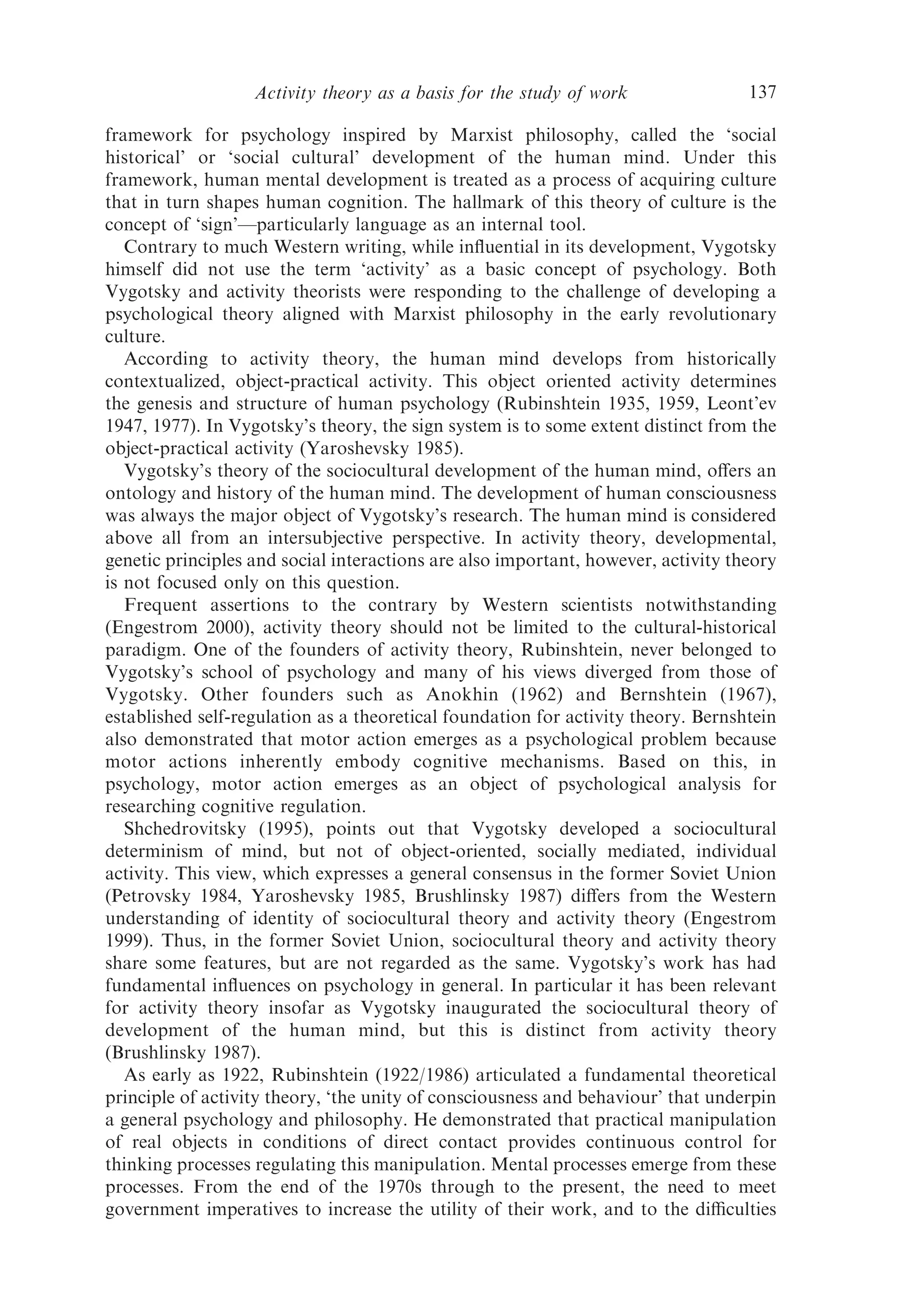Activity theory as a basis for the study of work                137

framework for psychology inspired by Marxist philosophy, called the ‘social
historical’ or ‘social cultural’ development of the human mind. Under this
framework, human mental development is treated as a process of acquiring culture
that in turn shapes human cognition. The hallmark of this theory of culture is the
concept of ‘sign’—particularly language as an internal tool.
   Contrary to much Western writing, while inﬂuential in its development, Vygotsky
himself did not use the term ‘activity’ as a basic concept of psychology. Both
Vygotsky and activity theorists were responding to the challenge of developing a
psychological theory aligned with Marxist philosophy in the early revolutionary
culture.
   According to activity theory, the human mind develops from historically
contextualized, object-practical activity. This object oriented activity determines
the genesis and structure of human psychology (Rubinshtein 1935, 1959, Leont’ev
1947, 1977). In Vygotsky’s theory, the sign system is to some extent distinct from the
object-practical activity (Yaroshevsky 1985).
   Vygotsky’s theory of the sociocultural development of the human mind, oﬀers an
ontology and history of the human mind. The development of human consciousness
was always the major object of Vygotsky’s research. The human mind is considered
above all from an intersubjective perspective. In activity theory, developmental,
genetic principles and social interactions are also important, however, activity theory
is not focused only on this question.
   Frequent assertions to the contrary by Western scientists notwithstanding
(Engestrom 2000), activity theory should not be limited to the cultural-historical
paradigm. One of the founders of activity theory, Rubinshtein, never belonged to
Vygotsky’s school of psychology and many of his views diverged from those of
Vygotsky. Other founders such as Anokhin (1962) and Bernshtein (1967),
established self-regulation as a theoretical foundation for activity theory. Bernshtein
also demonstrated that motor action emerges as a psychological problem because
motor actions inherently embody cognitive mechanisms. Based on this, in
psychology, motor action emerges as an object of psychological analysis for
researching cognitive regulation.
   Shchedrovitsky (1995), points out that Vygotsky developed a sociocultural
determinism of mind, but not of object-oriented, socially mediated, individual
activity. This view, which expresses a general consensus in the former Soviet Union
(Petrovsky 1984, Yaroshevsky 1985, Brushlinsky 1987) diﬀers from the Western
understanding of identity of sociocultural theory and activity theory (Engestrom
1999). Thus, in the former Soviet Union, sociocultural theory and activity theory
share some features, but are not regarded as the same. Vygotsky’s work has had
fundamental inﬂuences on psychology in general. In particular it has been relevant
for activity theory insofar as Vygotsky inaugurated the sociocultural theory of
development of the human mind, but this is distinct from activity theory
(Brushlinsky 1987).
   As early as 1922, Rubinshtein (1922/1986) articulated a fundamental theoretical
principle of activity theory, ‘the unity of consciousness and behaviour’ that underpin
a general psychology and philosophy. He demonstrated that practical manipulation
of real objects in conditions of direct contact provides continuous control for
thinking processes regulating this manipulation. Mental processes emerge from these
processes. From the end of the 1970s through to the present, the need to meet
government imperatives to increase the utility of their work, and to the diﬃculties
 