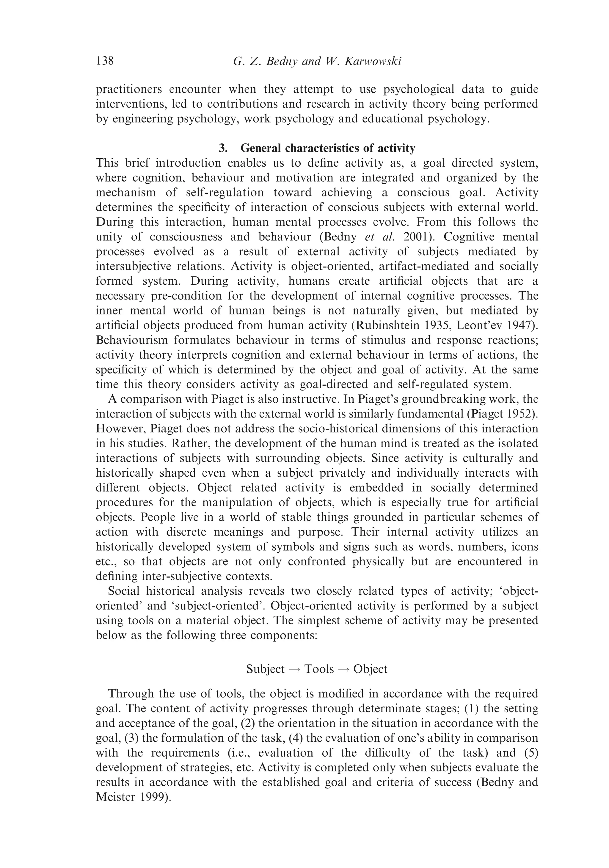 138                        G. Z. Bedny and W. Karwowski

practitioners encounter when they attempt to use psychological data to guide
interventions, led to contributions and research in activity theory being performed
by engineering psychology, work psychology and educational psychology.

                         3. General characteristics of activity
This brief introduction enables us to deﬁne activity as, a goal directed system,
where cognition, behaviour and motivation are integrated and organized by the
mechanism of self-regulation toward achieving a conscious goal. Activity
determines the speciﬁcity of interaction of conscious subjects with external world.
During this interaction, human mental processes evolve. From this follows the
unity of consciousness and behaviour (Bedny et al. 2001). Cognitive mental
processes evolved as a result of external activity of subjects mediated by
intersubjective relations. Activity is object-oriented, artifact-mediated and socially
formed system. During activity, humans create artiﬁcial objects that are a
necessary pre-condition for the development of internal cognitive processes. The
inner mental world of human beings is not naturally given, but mediated by
artiﬁcial objects produced from human activity (Rubinshtein 1935, Leont’ev 1947).
Behaviourism formulates behaviour in terms of stimulus and response reactions;
activity theory interprets cognition and external behaviour in terms of actions, the
speciﬁcity of which is determined by the object and goal of activity. At the same
time this theory considers activity as goal-directed and self-regulated system.
   A comparison with Piaget is also instructive. In Piaget’s groundbreaking work, the
interaction of subjects with the external world is similarly fundamental (Piaget 1952).
However, Piaget does not address the socio-historical dimensions of this interaction
in his studies. Rather, the development of the human mind is treated as the isolated
interactions of subjects with surrounding objects. Since activity is culturally and
historically shaped even when a subject privately and individually interacts with
diﬀerent objects. Object related activity is embedded in socially determined
procedures for the manipulation of objects, which is especially true for artiﬁcial
objects. People live in a world of stable things grounded in particular schemes of
action with discrete meanings and purpose. Their internal activity utilizes an
historically developed system of symbols and signs such as words, numbers, icons
etc., so that objects are not only confronted physically but are encountered in
deﬁning inter-subjective contexts.
   Social historical analysis reveals two closely related types of activity; ‘object-
oriented’ and ‘subject-oriented’. Object-oriented activity is performed by a subject
using tools on a material object. The simplest scheme of activity may be presented
below as the following three components:

                             Subject ! Tools ! Object
  Through the use of tools, the object is modiﬁed in accordance with the required
goal. The content of activity progresses through determinate stages; (1) the setting
and acceptance of the goal, (2) the orientation in the situation in accordance with the
goal, (3) the formulation of the task, (4) the evaluation of one’s ability in comparison
with the requirements (i.e., evaluation of the diﬃculty of the task) and (5)
development of strategies, etc. Activity is completed only when subjects evaluate the
results in accordance with the established goal and criteria of success (Bedny and
Meister 1999).
 