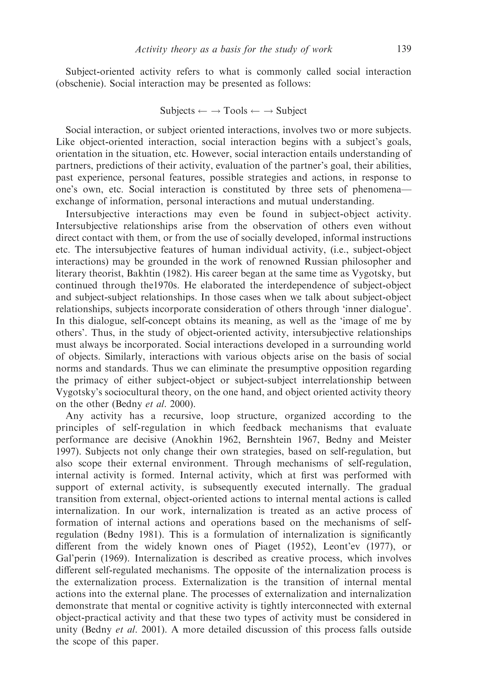 Activity theory as a basis for the study of work                   139

  Subject-oriented activity refers to what is commonly called social interaction
(obschenie). Social interaction may be presented as follows:

                          Subjects     ! Tools       ! Subject
   Social interaction, or subject oriented interactions, involves two or more subjects.
Like object-oriented interaction, social interaction begins with a subject’s goals,
orientation in the situation, etc. However, social interaction entails understanding of
partners, predictions of their activity, evaluation of the partner’s goal, their abilities,
past experience, personal features, possible strategies and actions, in response to
one’s own, etc. Social interaction is constituted by three sets of phenomena—
exchange of information, personal interactions and mutual understanding.
   Intersubjective interactions may even be found in subject-object activity.
Intersubjective relationships arise from the observation of others even without
direct contact with them, or from the use of socially developed, informal instructions
etc. The intersubjective features of human individual activity, (i.e., subject-object
interactions) may be grounded in the work of renowned Russian philosopher and
literary theorist, Bakhtin (1982). His career began at the same time as Vygotsky, but
continued through the1970s. He elaborated the interdependence of subject-object
and subject-subject relationships. In those cases when we talk about subject-object
relationships, subjects incorporate consideration of others through ‘inner dialogue’.
In this dialogue, self-concept obtains its meaning, as well as the ‘image of me by
others’. Thus, in the study of object-oriented activity, intersubjective relationships
must always be incorporated. Social interactions developed in a surrounding world
of objects. Similarly, interactions with various objects arise on the basis of social
norms and standards. Thus we can eliminate the presumptive opposition regarding
the primacy of either subject-object or subject-subject interrelationship between
Vygotsky’s sociocultural theory, on the one hand, and object oriented activity theory
on the other (Bedny et al. 2000).
   Any activity has a recursive, loop structure, organized according to the
principles of self-regulation in which feedback mechanisms that evaluate
performance are decisive (Anokhin 1962, Bernshtein 1967, Bedny and Meister
1997). Subjects not only change their own strategies, based on self-regulation, but
also scope their external environment. Through mechanisms of self-regulation,
internal activity is formed. Internal activity, which at ﬁrst was performed with
support of external activity, is subsequently executed internally. The gradual
transition from external, object-oriented actions to internal mental actions is called
internalization. In our work, internalization is treated as an active process of
formation of internal actions and operations based on the mechanisms of self-
regulation (Bedny 1981). This is a formulation of internalization is signiﬁcantly
diﬀerent from the widely known ones of Piaget (1952), Leont’ev (1977), or
Gal’perin (1969). Internalization is described as creative process, which involves
diﬀerent self-regulated mechanisms. The opposite of the internalization process is
the externalization process. Externalization is the transition of internal mental
actions into the external plane. The processes of externalization and internalization
demonstrate that mental or cognitive activity is tightly interconnected with external
object-practical activity and that these two types of activity must be considered in
unity (Bedny et al. 2001). A more detailed discussion of this process falls outside
the scope of this paper.
 