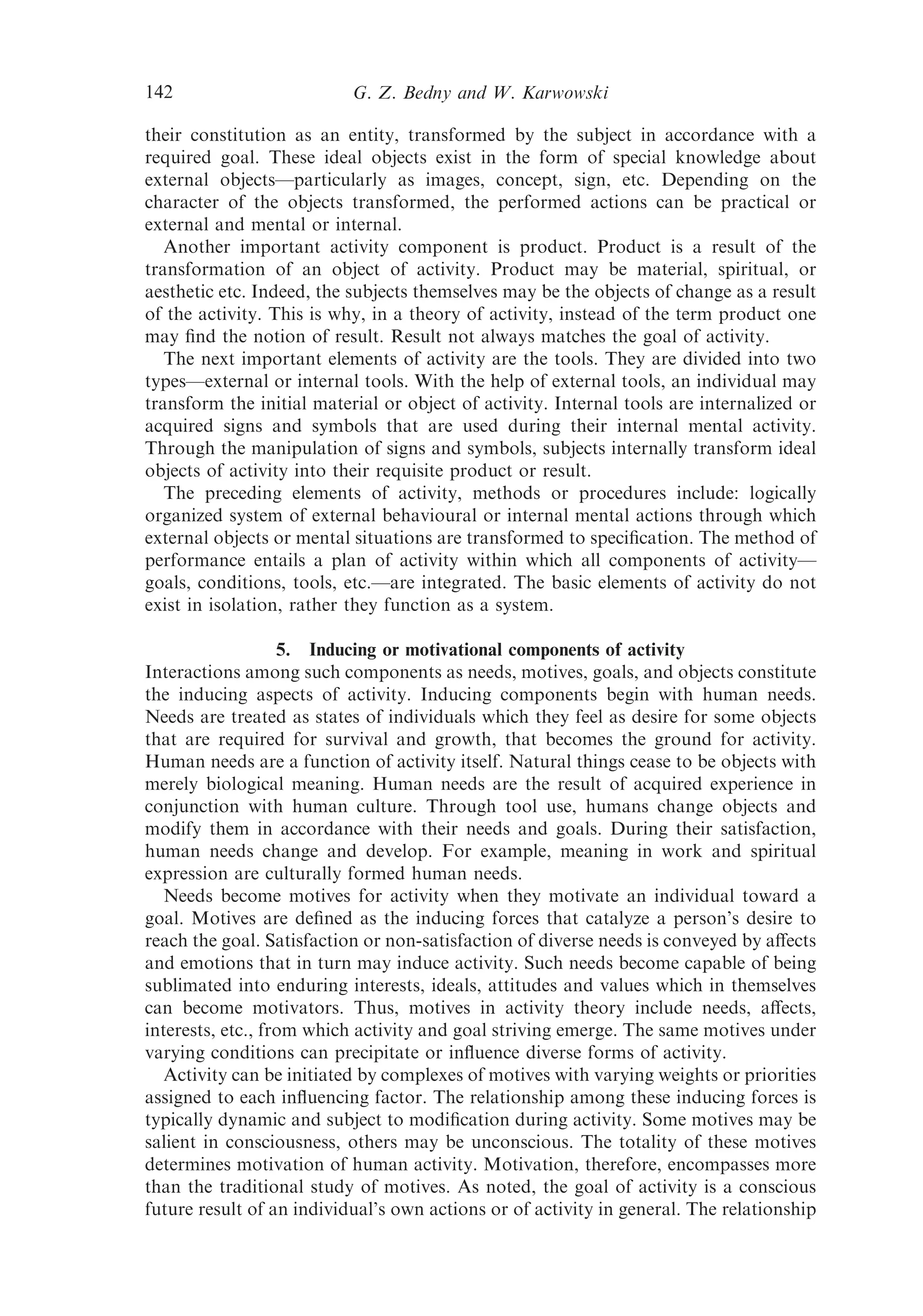 142                        G. Z. Bedny and W. Karwowski

their constitution as an entity, transformed by the subject in accordance with a
required goal. These ideal objects exist in the form of special knowledge about
external objects—particularly as images, concept, sign, etc. Depending on the
character of the objects transformed, the performed actions can be practical or
external and mental or internal.
   Another important activity component is product. Product is a result of the
transformation of an object of activity. Product may be material, spiritual, or
aesthetic etc. Indeed, the subjects themselves may be the objects of change as a result
of the activity. This is why, in a theory of activity, instead of the term product one
may ﬁnd the notion of result. Result not always matches the goal of activity.
   The next important elements of activity are the tools. They are divided into two
types—external or internal tools. With the help of external tools, an individual may
transform the initial material or object of activity. Internal tools are internalized or
acquired signs and symbols that are used during their internal mental activity.
Through the manipulation of signs and symbols, subjects internally transform ideal
objects of activity into their requisite product or result.
   The preceding elements of activity, methods or procedures include: logically
organized system of external behavioural or internal mental actions through which
external objects or mental situations are transformed to speciﬁcation. The method of
performance entails a plan of activity within which all components of activity—
goals, conditions, tools, etc.—are integrated. The basic elements of activity do not
exist in isolation, rather they function as a system.

                   5. Inducing or motivational components of activity
Interactions among such components as needs, motives, goals, and objects constitute
the inducing aspects of activity. Inducing components begin with human needs.
Needs are treated as states of individuals which they feel as desire for some objects
that are required for survival and growth, that becomes the ground for activity.
Human needs are a function of activity itself. Natural things cease to be objects with
merely biological meaning. Human needs are the result of acquired experience in
conjunction with human culture. Through tool use, humans change objects and
modify them in accordance with their needs and goals. During their satisfaction,
human needs change and develop. For example, meaning in work and spiritual
expression are culturally formed human needs.
   Needs become motives for activity when they motivate an individual toward a
goal. Motives are deﬁned as the inducing forces that catalyze a person’s desire to
reach the goal. Satisfaction or non-satisfaction of diverse needs is conveyed by aﬀects
and emotions that in turn may induce activity. Such needs become capable of being
sublimated into enduring interests, ideals, attitudes and values which in themselves
can become motivators. Thus, motives in activity theory include needs, aﬀects,
interests, etc., from which activity and goal striving emerge. The same motives under
varying conditions can precipitate or inﬂuence diverse forms of activity.
   Activity can be initiated by complexes of motives with varying weights or priorities
assigned to each inﬂuencing factor. The relationship among these inducing forces is
typically dynamic and subject to modiﬁcation during activity. Some motives may be
salient in consciousness, others may be unconscious. The totality of these motives
determines motivation of human activity. Motivation, therefore, encompasses more
than the traditional study of motives. As noted, the goal of activity is a conscious
future result of an individual’s own actions or of activity in general. The relationship
 