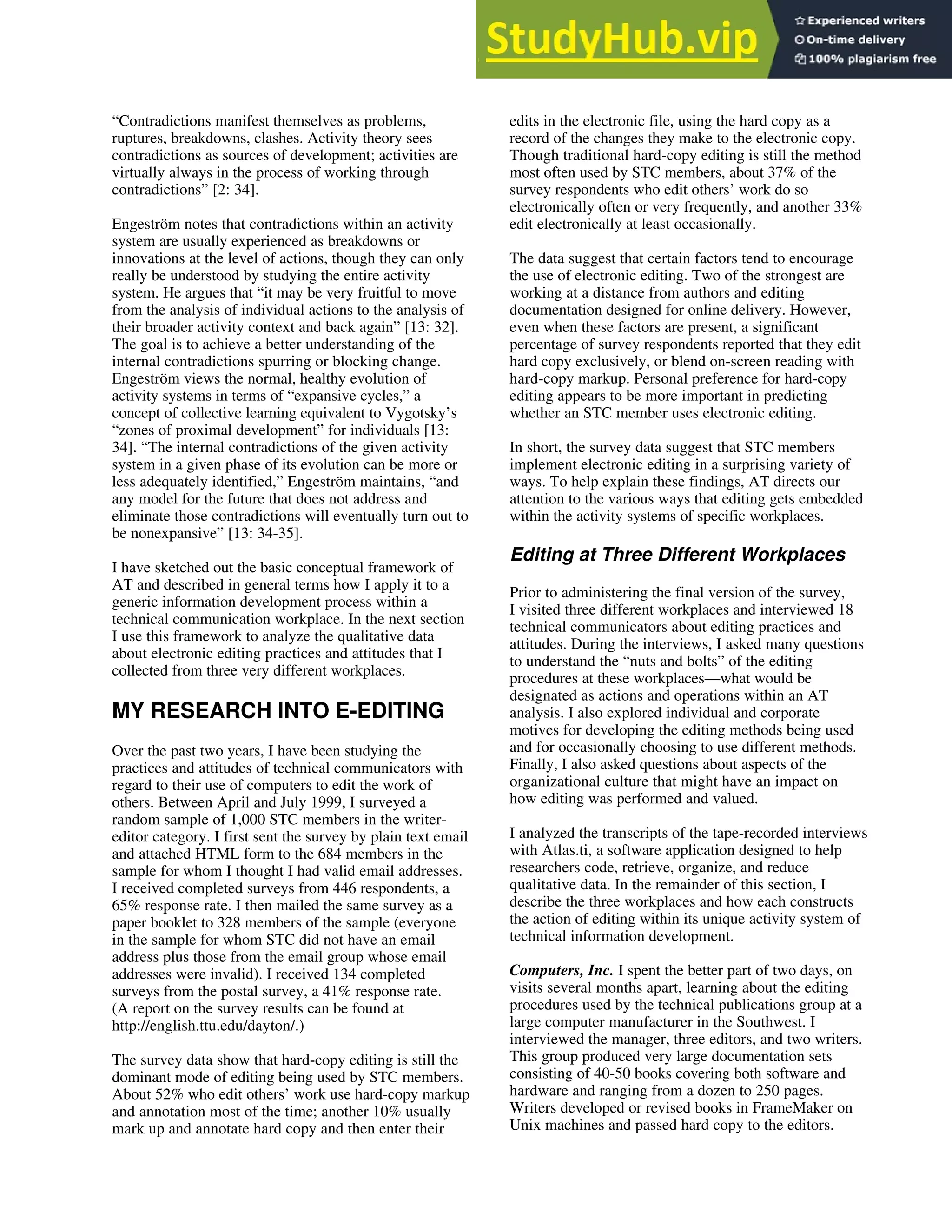 “Contradictions manifest themselves as problems,
ruptures, breakdowns, clashes. Activity theory sees
contradictions as sources of development; activities are
virtually always in the process of working through
contradictions” [2: 34].
Engeström notes that contradictions within an activity
system are usually experienced as breakdowns or
innovations at the level of actions, though they can only
really be understood by studying the entire activity
system. He argues that “it may be very fruitful to move
from the analysis of individual actions to the analysis of
their broader activity context and back again” [13: 32].
The goal is to achieve a better understanding of the
internal contradictions spurring or blocking change.
Engeström views the normal, healthy evolution of
activity systems in terms of “expansive cycles,” a
concept of collective learning equivalent to Vygotsky’s
“zones of proximal development” for individuals [13:
34]. “The internal contradictions of the given activity
system in a given phase of its evolution can be more or
less adequately identified,” Engeström maintains, “and
any model for the future that does not address and
eliminate those contradictions will eventually turn out to
be nonexpansive” [13: 34-35].
I have sketched out the basic conceptual framework of
AT and described in general terms how I apply it to a
generic information development process within a
technical communication workplace. In the next section
I use this framework to analyze the qualitative data
about electronic editing practices and attitudes that I
collected from three very different workplaces.
MY RESEARCH INTO E-EDITING
Over the past two years, I have been studying the
practices and attitudes of technical communicators with
regard to their use of computers to edit the work of
others. Between April and July 1999, I surveyed a
random sample of 1,000 STC members in the writer-
editor category. I first sent the survey by plain text email
and attached HTML form to the 684 members in the
sample for whom I thought I had valid email addresses.
I received completed surveys from 446 respondents, a
65% response rate. I then mailed the same survey as a
paper booklet to 328 members of the sample (everyone
in the sample for whom STC did not have an email
address plus those from the email group whose email
addresses were invalid). I received 134 completed
surveys from the postal survey, a 41% response rate.
(A report on the survey results can be found at
http://english.ttu.edu/dayton/.)
The survey data show that hard-copy editing is still the
dominant mode of editing being used by STC members.
About 52% who edit others’ work use hard-copy markup
and annotation most of the time; another 10% usually
mark up and annotate hard copy and then enter their
edits in the electronic file, using the hard copy as a
record of the changes they make to the electronic copy.
Though traditional hard-copy editing is still the method
most often used by STC members, about 37% of the
survey respondents who edit others’ work do so
electronically often or very frequently, and another 33%
edit electronically at least occasionally.
The data suggest that certain factors tend to encourage
the use of electronic editing. Two of the strongest are
working at a distance from authors and editing
documentation designed for online delivery. However,
even when these factors are present, a significant
percentage of survey respondents reported that they edit
hard copy exclusively, or blend on-screen reading with
hard-copy markup. Personal preference for hard-copy
editing appears to be more important in predicting
whether an STC member uses electronic editing.
In short, the survey data suggest that STC members
implement electronic editing in a surprising variety of
ways. To help explain these findings, AT directs our
attention to the various ways that editing gets embedded
within the activity systems of specific workplaces.
Editing at Three Different Workplaces
Prior to administering the final version of the survey,
I visited three different workplaces and interviewed 18
technical communicators about editing practices and
attitudes. During the interviews, I asked many questions
to understand the “nuts and bolts” of the editing
procedures at these workplaces—what would be
designated as actions and operations within an AT
analysis. I also explored individual and corporate
motives for developing the editing methods being used
and for occasionally choosing to use different methods.
Finally, I also asked questions about aspects of the
organizational culture that might have an impact on
how editing was performed and valued.
I analyzed the transcripts of the tape-recorded interviews
with Atlas.ti, a software application designed to help
researchers code, retrieve, organize, and reduce
qualitative data. In the remainder of this section, I
describe the three workplaces and how each constructs
the action of editing within its unique activity system of
technical information development.
Computers, Inc. I spent the better part of two days, on
visits several months apart, learning about the editing
procedures used by the technical publications group at a
large computer manufacturer in the Southwest. I
interviewed the manager, three editors, and two writers.
This group produced very large documentation sets
consisting of 40-50 books covering both software and
hardware and ranging from a dozen to 250 pages.
Writers developed or revised books in FrameMaker on
Unix machines and passed hard copy to the editors.
 
