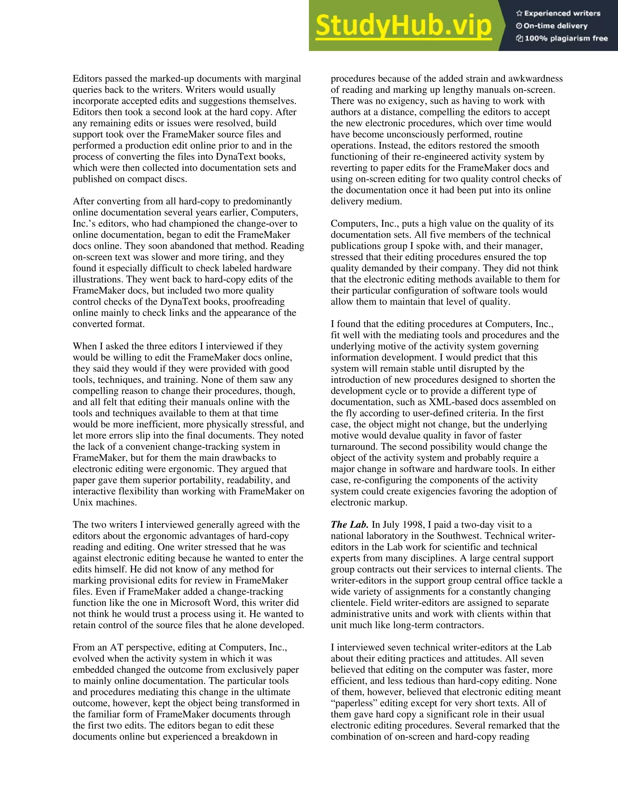 Editors passed the marked-up documents with marginal
queries back to the writers. Writers would usually
incorporate accepted edits and suggestions themselves.
Editors then took a second look at the hard copy. After
any remaining edits or issues were resolved, build
support took over the FrameMaker source files and
performed a production edit online prior to and in the
process of converting the files into DynaText books,
which were then collected into documentation sets and
published on compact discs.
After converting from all hard-copy to predominantly
online documentation several years earlier, Computers,
Inc.’s editors, who had championed the change-over to
online documentation, began to edit the FrameMaker
docs online. They soon abandoned that method. Reading
on-screen text was slower and more tiring, and they
found it especially difficult to check labeled hardware
illustrations. They went back to hard-copy edits of the
FrameMaker docs, but included two more quality
control checks of the DynaText books, proofreading
online mainly to check links and the appearance of the
converted format.
When I asked the three editors I interviewed if they
would be willing to edit the FrameMaker docs online,
they said they would if they were provided with good
tools, techniques, and training. None of them saw any
compelling reason to change their procedures, though,
and all felt that editing their manuals online with the
tools and techniques available to them at that time
would be more inefficient, more physically stressful, and
let more errors slip into the final documents. They noted
the lack of a convenient change-tracking system in
FrameMaker, but for them the main drawbacks to
electronic editing were ergonomic. They argued that
paper gave them superior portability, readability, and
interactive flexibility than working with FrameMaker on
Unix machines.
The two writers I interviewed generally agreed with the
editors about the ergonomic advantages of hard-copy
reading and editing. One writer stressed that he was
against electronic editing because he wanted to enter the
edits himself. He did not know of any method for
marking provisional edits for review in FrameMaker
files. Even if FrameMaker added a change-tracking
function like the one in Microsoft Word, this writer did
not think he would trust a process using it. He wanted to
retain control of the source files that he alone developed.
From an AT perspective, editing at Computers, Inc.,
evolved when the activity system in which it was
embedded changed the outcome from exclusively paper
to mainly online documentation. The particular tools
and procedures mediating this change in the ultimate
outcome, however, kept the object being transformed in
the familiar form of FrameMaker documents through
the first two edits. The editors began to edit these
documents online but experienced a breakdown in
procedures because of the added strain and awkwardness
of reading and marking up lengthy manuals on-screen.
There was no exigency, such as having to work with
authors at a distance, compelling the editors to accept
the new electronic procedures, which over time would
have become unconsciously performed, routine
operations. Instead, the editors restored the smooth
functioning of their re-engineered activity system by
reverting to paper edits for the FrameMaker docs and
using on-screen editing for two quality control checks of
the documentation once it had been put into its online
delivery medium.
Computers, Inc., puts a high value on the quality of its
documentation sets. All five members of the technical
publications group I spoke with, and their manager,
stressed that their editing procedures ensured the top
quality demanded by their company. They did not think
that the electronic editing methods available to them for
their particular configuration of software tools would
allow them to maintain that level of quality.
I found that the editing procedures at Computers, Inc.,
fit well with the mediating tools and procedures and the
underlying motive of the activity system governing
information development. I would predict that this
system will remain stable until disrupted by the
introduction of new procedures designed to shorten the
development cycle or to provide a different type of
documentation, such as XML-based docs assembled on
the fly according to user-defined criteria. In the first
case, the object might not change, but the underlying
motive would devalue quality in favor of faster
turnaround. The second possibility would change the
object of the activity system and probably require a
major change in software and hardware tools. In either
case, re-configuring the components of the activity
system could create exigencies favoring the adoption of
electronic markup.
The Lab. In July 1998, I paid a two-day visit to a
national laboratory in the Southwest. Technical writer-
editors in the Lab work for scientific and technical
experts from many disciplines. A large central support
group contracts out their services to internal clients. The
writer-editors in the support group central office tackle a
wide variety of assignments for a constantly changing
clientele. Field writer-editors are assigned to separate
administrative units and work with clients within that
unit much like long-term contractors.
I interviewed seven technical writer-editors at the Lab
about their editing practices and attitudes. All seven
believed that editing on the computer was faster, more
efficient, and less tedious than hard-copy editing. None
of them, however, believed that electronic editing meant
“paperless” editing except for very short texts. All of
them gave hard copy a significant role in their usual
electronic editing procedures. Several remarked that the
combination of on-screen and hard-copy reading
 