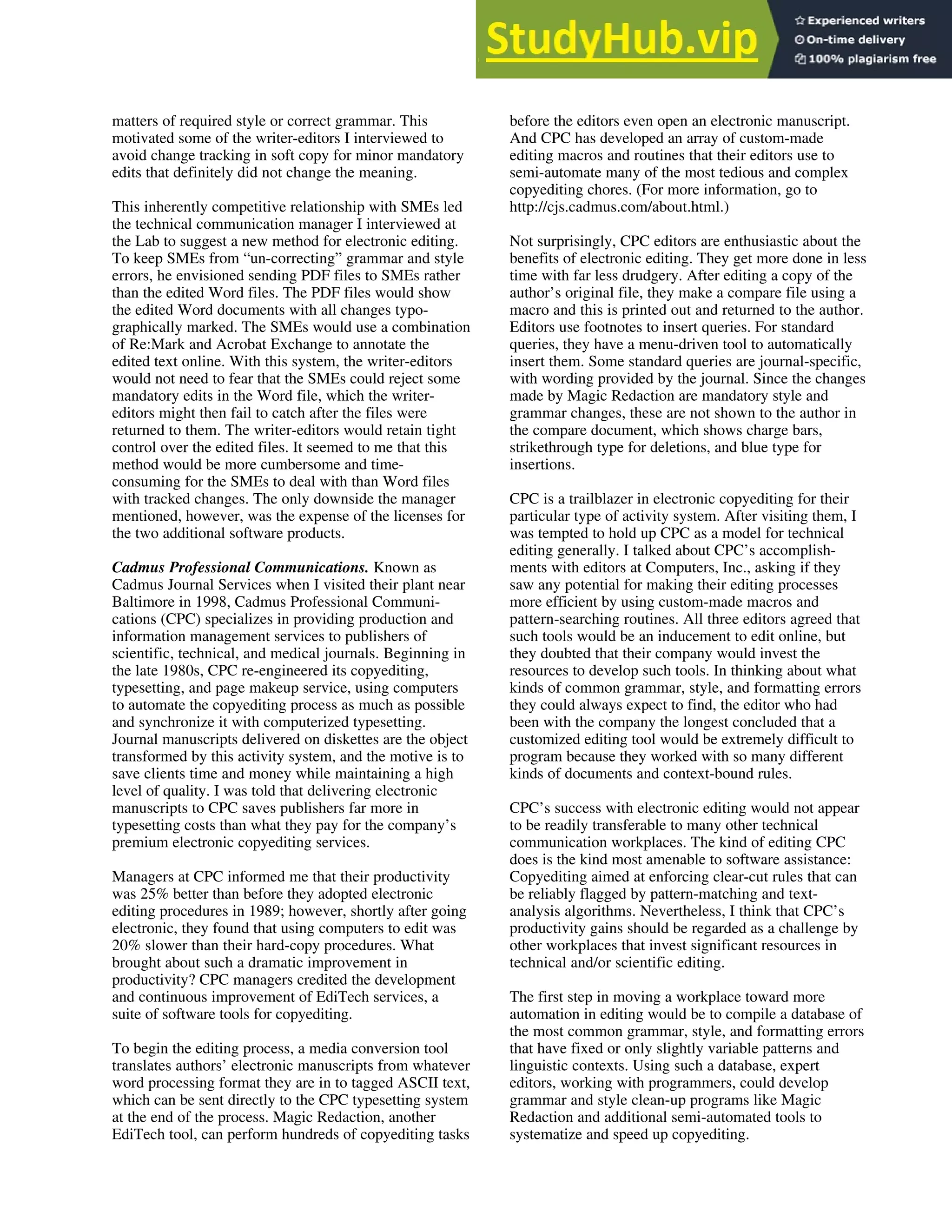 matters of required style or correct grammar. This
motivated some of the writer-editors I interviewed to
avoid change tracking in soft copy for minor mandatory
edits that definitely did not change the meaning.
This inherently competitive relationship with SMEs led
the technical communication manager I interviewed at
the Lab to suggest a new method for electronic editing.
To keep SMEs from “un-correcting” grammar and style
errors, he envisioned sending PDF files to SMEs rather
than the edited Word files. The PDF files would show
the edited Word documents with all changes typo-
graphically marked. The SMEs would use a combination
of Re:Mark and Acrobat Exchange to annotate the
edited text online. With this system, the writer-editors
would not need to fear that the SMEs could reject some
mandatory edits in the Word file, which the writer-
editors might then fail to catch after the files were
returned to them. The writer-editors would retain tight
control over the edited files. It seemed to me that this
method would be more cumbersome and time-
consuming for the SMEs to deal with than Word files
with tracked changes. The only downside the manager
mentioned, however, was the expense of the licenses for
the two additional software products.
Cadmus Professional Communications. Known as
Cadmus Journal Services when I visited their plant near
Baltimore in 1998, Cadmus Professional Communi-
cations (CPC) specializes in providing production and
information management services to publishers of
scientific, technical, and medical journals. Beginning in
the late 1980s, CPC re-engineered its copyediting,
typesetting, and page makeup service, using computers
to automate the copyediting process as much as possible
and synchronize it with computerized typesetting.
Journal manuscripts delivered on diskettes are the object
transformed by this activity system, and the motive is to
save clients time and money while maintaining a high
level of quality. I was told that delivering electronic
manuscripts to CPC saves publishers far more in
typesetting costs than what they pay for the company’s
premium electronic copyediting services.
Managers at CPC informed me that their productivity
was 25% better than before they adopted electronic
editing procedures in 1989; however, shortly after going
electronic, they found that using computers to edit was
20% slower than their hard-copy procedures. What
brought about such a dramatic improvement in
productivity? CPC managers credited the development
and continuous improvement of EdiTech services, a
suite of software tools for copyediting.
To begin the editing process, a media conversion tool
translates authors’ electronic manuscripts from whatever
word processing format they are in to tagged ASCII text,
which can be sent directly to the CPC typesetting system
at the end of the process. Magic Redaction, another
EdiTech tool, can perform hundreds of copyediting tasks
before the editors even open an electronic manuscript.
And CPC has developed an array of custom-made
editing macros and routines that their editors use to
semi-automate many of the most tedious and complex
copyediting chores. (For more information, go to
http://cjs.cadmus.com/about.html.)
Not surprisingly, CPC editors are enthusiastic about the
benefits of electronic editing. They get more done in less
time with far less drudgery. After editing a copy of the
author’s original file, they make a compare file using a
macro and this is printed out and returned to the author.
Editors use footnotes to insert queries. For standard
queries, they have a menu-driven tool to automatically
insert them. Some standard queries are journal-specific,
with wording provided by the journal. Since the changes
made by Magic Redaction are mandatory style and
grammar changes, these are not shown to the author in
the compare document, which shows charge bars,
strikethrough type for deletions, and blue type for
insertions.
CPC is a trailblazer in electronic copyediting for their
particular type of activity system. After visiting them, I
was tempted to hold up CPC as a model for technical
editing generally. I talked about CPC’s accomplish-
ments with editors at Computers, Inc., asking if they
saw any potential for making their editing processes
more efficient by using custom-made macros and
pattern-searching routines. All three editors agreed that
such tools would be an inducement to edit online, but
they doubted that their company would invest the
resources to develop such tools. In thinking about what
kinds of common grammar, style, and formatting errors
they could always expect to find, the editor who had
been with the company the longest concluded that a
customized editing tool would be extremely difficult to
program because they worked with so many different
kinds of documents and context-bound rules.
CPC’s success with electronic editing would not appear
to be readily transferable to many other technical
communication workplaces. The kind of editing CPC
does is the kind most amenable to software assistance:
Copyediting aimed at enforcing clear-cut rules that can
be reliably flagged by pattern-matching and text-
analysis algorithms. Nevertheless, I think that CPC’s
productivity gains should be regarded as a challenge by
other workplaces that invest significant resources in
technical and/or scientific editing.
The first step in moving a workplace toward more
automation in editing would be to compile a database of
the most common grammar, style, and formatting errors
that have fixed or only slightly variable patterns and
linguistic contexts. Using such a database, expert
editors, working with programmers, could develop
grammar and style clean-up programs like Magic
Redaction and additional semi-automated tools to
systematize and speed up copyediting.
 