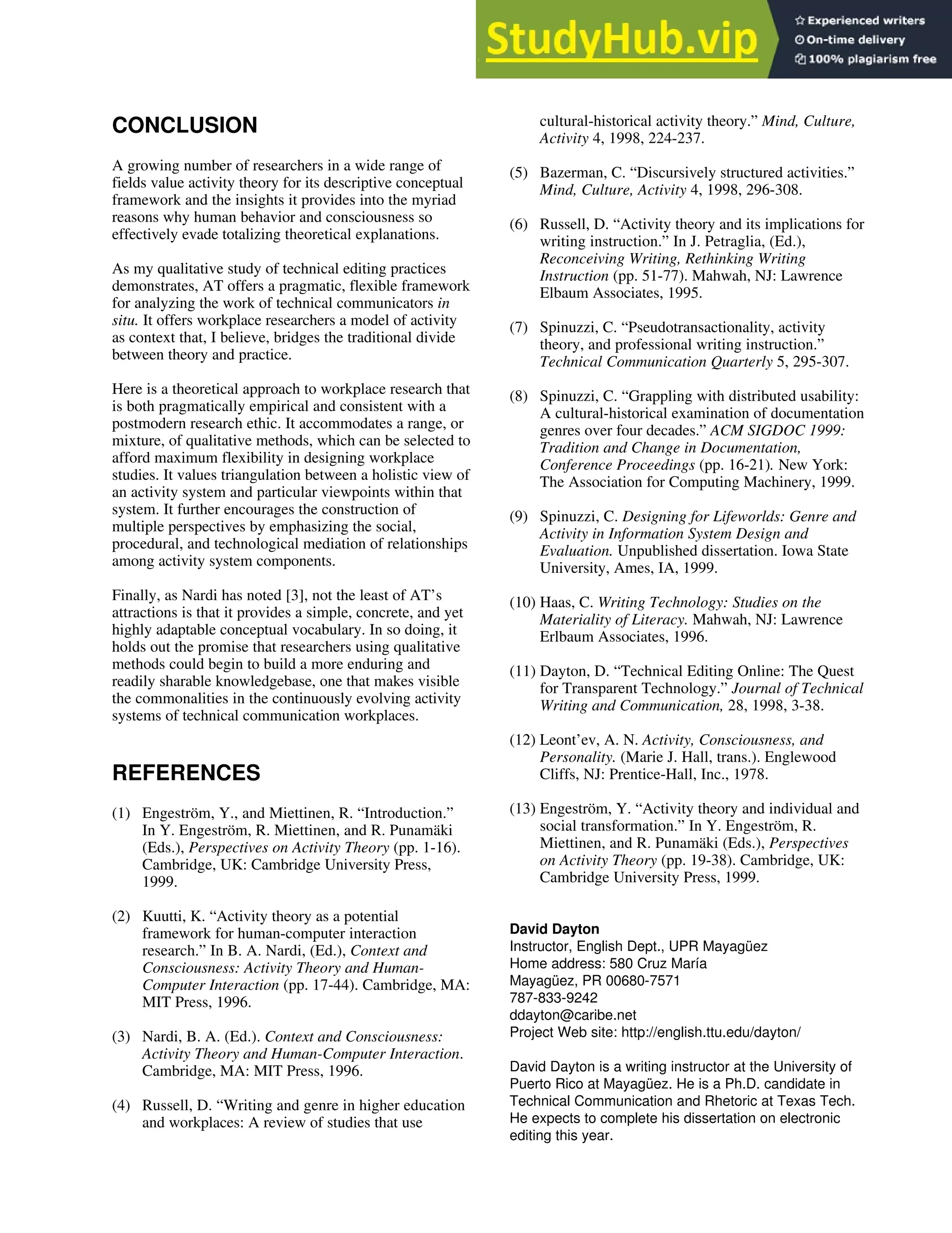 CONCLUSION
A growing number of researchers in a wide range of
fields value activity theory for its descriptive conceptual
framework and the insights it provides into the myriad
reasons why human behavior and consciousness so
effectively evade totalizing theoretical explanations.
As my qualitative study of technical editing practices
demonstrates, AT offers a pragmatic, flexible framework
for analyzing the work of technical communicators in
situ. It offers workplace researchers a model of activity
as context that, I believe, bridges the traditional divide
between theory and practice.
Here is a theoretical approach to workplace research that
is both pragmatically empirical and consistent with a
postmodern research ethic. It accommodates a range, or
mixture, of qualitative methods, which can be selected to
afford maximum flexibility in designing workplace
studies. It values triangulation between a holistic view of
an activity system and particular viewpoints within that
system. It further encourages the construction of
multiple perspectives by emphasizing the social,
procedural, and technological mediation of relationships
among activity system components.
Finally, as Nardi has noted [3], not the least of AT’s
attractions is that it provides a simple, concrete, and yet
highly adaptable conceptual vocabulary. In so doing, it
holds out the promise that researchers using qualitative
methods could begin to build a more enduring and
readily sharable knowledgebase, one that makes visible
the commonalities in the continuously evolving activity
systems of technical communication workplaces.
REFERENCES
(1)1 Engeström, Y., and Miettinen, R. “Introduction.”
In Y. Engeström, R. Miettinen, and R. Punamäki
(Eds.), Perspectives on Activity Theory (pp. 1-16).
Cambridge, UK: Cambridge University Press,
1999.
(2)1 Kuutti, K. “Activity theory as a potential
framework for human-computer interaction
research.” In B. A. Nardi, (Ed.), Context and
Consciousness: Activity Theory and Human-
Computer Interaction (pp. 17-44). Cambridge, MA:
MIT Press, 1996.
(3) 1Nardi, B. A. (Ed.). Context and Consciousness:
Activity Theory and Human-Computer Interaction.
Cambridge, MA: MIT Press, 1996.
(4) 1Russell, D. “Writing and genre in higher education
and workplaces: A review of studies that use
cultural-historical activity theory.” Mind, Culture,
Activity 4, 1998, 224-237.
(5) 1Bazerman, C. “Discursively structured activities.”
Mind, Culture, Activity 4, 1998, 296-308.
(6) 1Russell, D. “Activity theory and its implications for
writing instruction.” In J. Petraglia, (Ed.),
Reconceiving Writing, Rethinking Writing
Instruction (pp. 51-77). Mahwah, NJ: Lawrence
Elbaum Associates, 1995.
(7) 1Spinuzzi, C. “Pseudotransactionality, activity
theory, and professional writing instruction.”
Technical Communication Quarterly 5, 295-307.
(8) 1Spinuzzi, C. “Grappling with distributed usability:
A cultural-historical examination of documentation
genres over four decades.” ACM SIGDOC 1999:
Tradition and Change in Documentation,
Conference Proceedings (pp. 16-21). New York:
The Association for Computing Machinery, 1999.
(9) 1Spinuzzi, C. Designing for Lifeworlds: Genre and
Activity in Information System Design and
Evaluation. Unpublished dissertation. Iowa State
University, Ames, IA, 1999.
(10) Haas, C. Writing Technology: Studies on the
Materiality of Literacy. Mahwah, NJ: Lawrence
Erlbaum Associates, 1996.
(11) Dayton, D. “Technical Editing Online: The Quest
for Transparent Technology.” Journal of Technical
Writing and Communication, 28, 1998, 3-38.
(12) Leont’ev, A. N. Activity, Consciousness, and
Personality. (Marie J. Hall, trans.). Englewood
Cliffs, NJ: Prentice-Hall, Inc., 1978.
(13) Engeström, Y. “Activity theory and individual and
social transformation.” In Y. Engeström, R.
Miettinen, and R. Punamäki (Eds.), Perspectives
on Activity Theory (pp. 19-38). Cambridge, UK:
Cambridge University Press, 1999.
David Dayton
Instructor, English Dept., UPR Mayagüez
Home address: 580 Cruz María
Mayagüez, PR 00680-7571
787-833-9242
ddayton@caribe.net
Project Web site: http://english.ttu.edu/dayton/
David Dayton is a writing instructor at the University of
Puerto Rico at Mayagüez. He is a Ph.D. candidate in
Technical Communication and Rhetoric at Texas Tech.
He expects to complete his dissertation on electronic
editing this year.
 