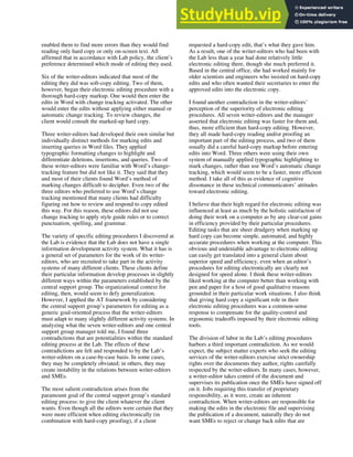 enabled them to find more errors than they would find
reading only hard copy or only on-screen text. All
affirmed that in accordance with Lab policy, the client’s
preference determined which mode of editing they used.
Six of the writer-editors indicated that most of the
editing they did was soft-copy editing. Two of them,
however, began their electronic editing procedure with a
thorough hard-copy markup. One would then enter the
edits in Word with change tracking activated. The other
would enter the edits without applying either manual or
automatic change tracking. To review changes, the
client would consult the marked-up hard copy.
Three writer-editors had developed their own similar but
individually distinct methods for marking edits and
inserting queries in Word files. They applied
typographic formatting changes to highlight and
differentiate deletions, insertions, and queries. Two of
these writer-editors were familiar with Word’s change-
tracking feature but did not like it. They said that they
and most of their clients found Word’s method of
marking changes difficult to decipher. Even two of the
three editors who preferred to use Word’s change
tracking mentioned that many clients had difficulty
figuring out how to review and respond to copy edited
this way. For this reason, these editors did not use
change tracking to apply style guide rules or to correct
punctuation, spelling, and grammar.
The variety of specific editing procedures I discovered at
the Lab is evidence that the Lab does not have a single
information development activity system. What it has is
a general set of parameters for the work of its writer-
editors, who are recruited to take part in the activity
systems of many different clients. These clients define
their particular information develop processes in slightly
different ways within the parameters established by the
central support group. The organizational context for
editing, then, would seem to defy generalization.
However, I applied the AT framework by considering
the central support group’s parameters for editing as a
generic goal-oriented process that the writer-editors
must adapt to many slightly different activity systems. In
analyzing what the seven writer-editors and one central
support group manager told me, I found three
contradictions that are potentialities within the standard
editing process at the Lab. The effects of these
contradictions are felt and responded to by the Lab’s
writer-editors on a case-by-case basis. In some cases,
they may be completely obviated; in others, they may
create instability in the relations between writer-editors
and SMEs.
The most salient contradiction arises from the
paramount goal of the central support group’s standard
editing process: to give the client whatever the client
wants. Even though all the editors were certain that they
were more efficient when editing electronically (in
combination with hard-copy proofing), if a client
requested a hard-copy edit, that’s what they gave him.
As a result, one of the writer-editors who had been with
the Lab less than a year had done relatively little
electronic editing there, though she much preferred it.
Based in the central office, she had worked mainly for
older scientists and engineers who insisted on hard-copy
edits and who often wanted their secretaries to enter the
approved edits into the electronic copy.
I found another contradiction in the writer-editors’
perception of the superiority of electronic editing
procedures. All seven writer-editors and the manager
asserted that electronic editing was faster for them and,
thus, more efficient than hard-copy editing. However,
they all made hard-copy reading and/or proofing an
important part of the editing process, and two of them
usually did a careful hard-copy markup before entering
edits into Word. Three others were using their own
system of manually applied typographic highlighting to
mark changes, rather than use Word’s automatic change
tracking, which would seem to be a faster, more efficient
method. I take all of this as evidence of cognitive
dissonance in these technical communicators’ attitudes
toward electronic editing.
I believe that their high regard for electronic editing was
influenced at least as much by the holistic satisfaction of
doing their work on a computer as by any clear-cut gains
in efficiency provided by their particular procedures.
Editing tasks that are sheer drudgery when marking up
hard copy can become simple, automated, and highly
accurate procedures when working at the computer. This
obvious and undeniable advantage to electronic editing
can easily get translated into a general claim about
superior speed and efficiency, even when an editor’s
procedures for editing electronically are clearly not
designed for speed alone. I think these writer-editors
liked working at the computer better than working with
pen and paper for a host of good qualitative reasons
grounded in their particular work situations. I also think
that giving hard copy a significant role in their
electronic editing procedures was a common-sense
response to compensate for the quality-control and
ergonomic tradeoffs imposed by their electronic editing
tools.
The division of labor in the Lab’s editing procedures
harbors a third important contradiction. As we would
expect, the subject matter experts who seek the editing
services of the writer-editors exercise strict ownership
rights over the documents they author, rights carefully
respected by the writer-editors. In many cases, however,
a writer-editor takes control of the document and
supervises its publication once the SMEs have signed off
on it. Jobs requiring this transfer of proprietary
responsibility, as it were, create an inherent
contradiction. When writer-editors are responsible for
making the edits in the electronic file and supervising
the publication of a document, naturally they do not
want SMEs to reject or change back edits that are
 