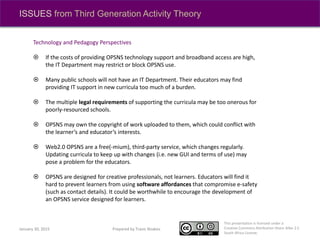 This presentation is licensed under a
Creative Commons Attribution-Share Alike 2.5
South Africa License.
Prepared by Travis NoakesJanuary 30, 2015
ISSUES from Third Generation Activity Theory
Technology and Pedagogy Perspectives
 If the costs of providing OPSNS technology support and broadband access are high,
the IT Department may restrict or block OPSNS use.
 Many public schools will not have an IT Department. Their educators may find
providing IT support in new curricula too much of a burden.
 The multiple legal requirements of supporting the curricula may be too onerous for
poorly-resourced schools.
 OPSNS may own the copyright of work uploaded to them, which could conflict with
the learner’s and educator’s interests.
 Web2.0 OPSNS are a free(-mium), third-party service, which changes regularly.
Updating curricula to keep up with changes (i.e. new GUI and terms of use) may
pose a problem for the educators.
 OPSNS are designed for creative professionals, not learners. Educators will find it
hard to prevent learners from using software affordances that compromise e-safety
(such as contact details). It could be worthwhile to encourage the development of
an OPSNS service designed for learners.
 