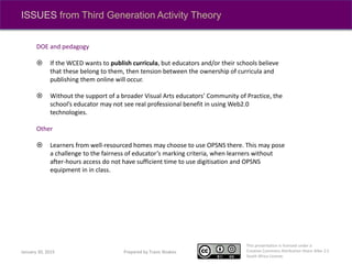 This presentation is licensed under a
Creative Commons Attribution-Share Alike 2.5
South Africa License.
Prepared by Travis NoakesJanuary 30, 2015
ISSUES from Third Generation Activity Theory
DOE and pedagogy
 If the WCED wants to publish curricula, but educators and/or their schools believe
that these belong to them, then tension between the ownership of curricula and
publishing them online will occur.
 Without the support of a broader Visual Arts educators’ Community of Practice, the
school’s educator may not see real professional benefit in using Web2.0
technologies.
Other
 Learners from well-resourced homes may choose to use OPSNS there. This may pose
a challenge to the fairness of educator’s marking criteria, when learners without
after-hours access do not have sufficient time to use digitisation and OPSNS
equipment in in class.
 