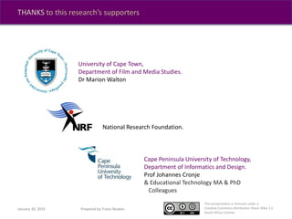 This presentation is licensed under a
Creative Commons Attribution-Share Alike 2.5
South Africa License.
THANKS to this research’s supporters
National Research Foundation.
University of Cape Town,
Department of Film and Media Studies.
Dr Marion Walton
Cape Peninsula University of Technology,
Department of Informatics and Design.
Prof Johannes Cronje
& Educational Technology MA & PhD
Colleagues
January 30, 2015 Prepared by Travis Noakes
 