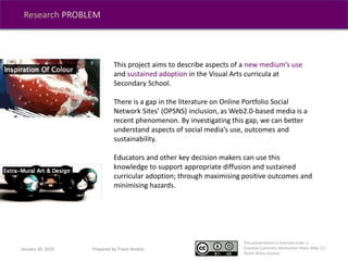 This presentation is licensed under a
Creative Commons Attribution-Share Alike 2.5
South Africa License.
Research PROBLEM
This project aims to describe aspects of a new medium’s use
and sustained adoption in the Visual Arts curricula at
Secondary School.
There is a gap in the literature on Online Portfolio Social
Network Sites’ (OPSNS) inclusion, as Web2.0-based media is a
recent phenomenon. By investigating this gap, we can better
understand aspects of social media’s use, outcomes and
sustainability.
Educators and other key decision makers can use this
knowledge to support appropriate diffusion and sustained
curricular adoption; through maximising positive outcomes and
minimising hazards.
January 30, 2015 Prepared by Travis Noakes
 