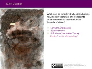 This presentation is licensed under a
Creative Commons Attribution-Share Alike 2.5
South Africa License.
MAIN Question
What must be considered when introducing a
new medium's software affordances into
Visual Arts curricula in South African
Secondary Schools?
 Software Affordances
 Activity Theory
 Diffusion of Innovation Theory
Use-in-Practice Methodology?
 