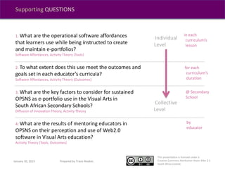 This presentation is licensed under a
Creative Commons Attribution-Share Alike 2.5
South Africa License.
Supporting QUESTIONS
1. What are the operational software affordances
that learners use while being instructed to create
and maintain e-portfolios?
Software Affordances, Activity Theory {Tools}
2. To what extent does this use meet the outcomes and
goals set in each educator’s curricula?
Software Affordances, Activity Theory {Outcomes}
3. What are the key factors to consider for sustained
OPSNS as e-portfolio use in the Visual Arts in
South African Secondary Schools?
Diffusion of Innovation Theory, Activity Theory
4. What are the results of mentoring educators in
OPSNS on their perception and use of Web2.0
software in Visual Arts education?
Activity Theory {Tools, Outcomes}
in each
curriculum’s
lesson
@ Secondary
School
for each
curriculum’s
duration
by
educator
Individual
Level
Collective
Level
January 30, 2015 Prepared by Travis Noakes
 