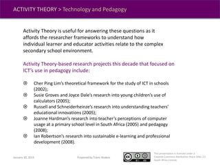 This presentation is licensed under a
Creative Commons Attribution-Share Alike 2.5
South Africa License.
Prepared by Travis NoakesJanuary 30, 2015
ACTIVITY THEORY > Technology and Pedagogy
Activity Theory is useful for answering these questions as it
affords the researcher frameworks to understand how
individual learner and educator activities relate to the complex
secondary school environment.
Activity Theory-based research projects this decade that focused on
ICT’s use in pedagogy include:
 Cher Ping Lim’s theoretical framework for the study of ICT in schools
(2002);
 Susie Groves and Joyce Dale’s research into young children’s use of
calculators (2005);
 Russell and Schneiderheinze’s research into understanding teachers’
educational innovations (2005);
 Joanne Hardman’s research into teacher’s perceptions of computer
usage at a primary school level in South Africa (2005) and pedagogy
(2008);
 Ian Robertson’s research into sustainable e-learning and professional
development (2008).
 