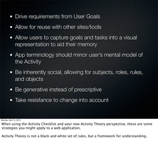 Drive requirements from User Goals
Allow for reuse with other sites/tools
Allow users to capture goals and tasks into a visual
representation to aid their memory
App terminology should mirror user’s mental model of
the Activity
Be inherently social, allowing for subjects, roles, rules,
and objects
Be generative instead of prescriptive
Take resistance to technology changes into account
 