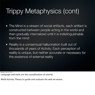 Trippy Metaphysics (cont)

 The Mind is a stream of social artifacts, each artifact is
 constructed between people acting in the world and
 then gradually internalized until it is indistinguishable
 from the mind
 Reality is a consensual hallucination built out of
 thousands of years of Activity. Each perception of
 reality is unique, but neither accurate or necessary for
 the existence of external reality
 