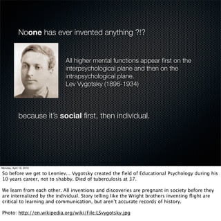 Noone has ever invented anything ?!?


               All higher mental functions appear ﬁrst on the
               interpsychological plane and then on the
               intrapsychological plane.
               Lev Vygotsky (1896-1934)



because it’s social ﬁrst, then individual.
 