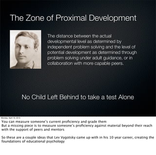 The Zone of Proximal Development

           The distance between the actual
           developmental level as determined by
           independent problem solving and the level of
           potential development as determined through
           problem solving under adult guidance, or in
           collaboration with more capable peers.




  No Child Left Behind to take a test Alone
 