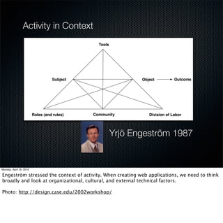 Activity in Context
                        Tools




            Subject                    Object          Outcome




  Roles (and rules)   Community           Division of Labor




                                Yrjö Engeström 1987
 