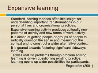 Expansive learning
 Standard learning theories offer little insight for
understanding important transformations in our
personal lives and organizational practices.
 Expansive learning activity produces culturally new
patterns of activity and new forms of work activity.
 It is aimed at getting people or groups of people to
radically question the sense and meaning of the
context and to construct a wider alternative context.
 It is geared towards fostering significant sideways
learning.
 Tackles real life problems through problem solving;
learning is driven questioning existing practice;
learning opens up wider possibilities for participants.
Engeström (2001)
 