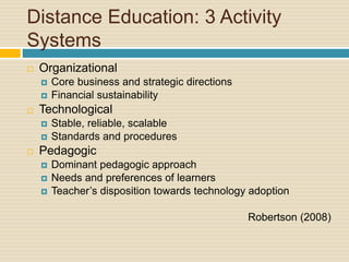 Distance Education: 3 Activity
Systems
 Organizational
 Core business and strategic directions
 Financial sustainability
 Technological
 Stable, reliable, scalable
 Standards and procedures
 Pedagogic
 Dominant pedagogic approach
 Needs and preferences of learners
 Teacher’s disposition towards technology adoption
Robertson (2008)
 