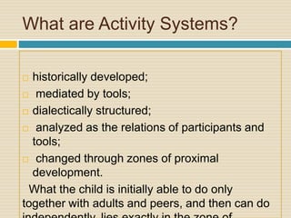What are Activity Systems?
 historically developed;
 mediated by tools;
 dialectically structured;
 analyzed as the relations of participants and
tools;
 changed through zones of proximal
development.
What the child is initially able to do only
together with adults and peers, and then can do
 