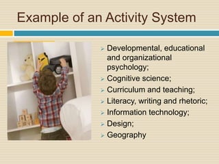 Example of an Activity System
 Developmental, educational
and organizational
psychology;
 Cognitive science;
 Curriculum and teaching;
 Literacy, writing and rhetoric;
 Information technology;
 Design;
 Geography
 
