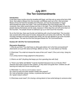 July 2011<br />The Ten Commandments<br />Introduction: It had been three months since the Israelites left Egypt, and they set up camp at the foot of Mt. Sinai. God called to Moses from the mountain, and Moses went up to Him. God reminded Moses of how He freed the Israelites from Pharaoh, and how the devastation in Egypt demonstrated His power and might. Then God told Moses that if the people obey His covenants, their nation would be great and holy in His sight. Then He told Moses to have the people cleanse themselves and be ready, because in three days the Lord will come down on the mountain. The people should not attempt to go up or even touch the mountain.<br />So on the third day, there was thunder and lightning with a loud trumpet blast. The mountain was covered with a thick cloud of smoke, because the Lord came onto it with fire. The whole mountain trembled and all the people were afraid. No one was allowed to go to the mountain except Moses. This was the time that God gave Moses the Ten Commandments.<br />Exodus 20:1-20 (The Ten Commandments)<br />Discussion Questions: 1. Why do you think quot;
You shall have no other gods before mequot;
 is the first commandment? (God wants us to put Him above all things. Before our toys, TV, even before our friends)<br />2. What does quot;
You shall not misuse the name of the Lordquot;
 mean? (The Lord is holy. Using his namein an unholy manner brings judgment to that person.)<br />3. What is an idol? (Anything that keeps you from spending time with God)<br />4. quot;
Honor your father and Motherquot;
 must be important because it too is on the list. Why? (Parents want what is best for their children, so they teach and guide them. Children are stilllearning and really don't know everything yet)<br />5. What does “You shall not commit adultery” means?<br />Do I treat my body and other people's bodies with respect?<br />Do I look at television shows, movies, or pictures that are bad?<br />Do I speak nicely to others?<br />6. What does covet mean? (It is having a strong desire to have what belongs to someone else)<br />Ten Commandment Quiz<br />From http://www.kidssundayschool.com/Gradeschool/Activities/1activity11.php<br />How well do the children know the Ten Commandments? This little quiz will be enlightening. <br />Materials: Copies of handout for each kid<br />Preparation:Before assembly print out a copy of the handout for each kid.  What you will do: First give each kid a copy of the handout, and follow the instructions at the top of the page. After everyone has had a chance to make their guesses and write down their answers, go over each picture and let the children know which ones they knew and which ones they missed. The kid with the most correct answers may receive a small reward. What you will say:Every time we read the Bible, we get instructions through God on how to behave correctly in our lives. We should never take God's commandments lightly. Therefore, it is important to know what they are. God gave us the Ten Commandments to help us understand how we should act towards Him and one another. Breaking some of these commandments is punishable by law, and some are not, such as misusing the name of the Lord. You will not go to jail for that. However, breaking any of God's commandments carries spiritual consequences, such as an unhappy life, or even life without God. The Bible says, quot;
Be careful to do what the Lord your God has commanded you; do not turn aside to the right or to the left. Walk in all the way that the Lord your God has commanded you. So that you may live and prosper and prolong your days in the land that you will possess. (Deuteronomy 5:32,33).<br />See Attachments for the hand outs and answer key<br />For Senior Kids<br />The Missing CommandmentThis memory challenge will test the children's skills by having them identify a missing commandment.When they finally do, it will be a real treat.Materials:Sets of Commandment strips (see below) EnvelopesColored construction paperGlue sticksTreats (candy, fancy pencils etc.)Duration:10 minutesTopics:CommandmentsPreparation: Before activity, print out the Ten Commandments Sheet and make enough copies for each kid. Cut these copies into strips with one commandment on each strip and put the sets into separate envelops. Then remove one of the strips from each envelope and glue or fasten one end to a piece of candy or a treat. This is the Missing Commandment.  What you will do:At the end of the day's lesson, show the children all the treats. Tell them the only way to get their treat is to complete a little challenge. Give each kid an envelope with the nine remaining commandments, a piece of colored construction paper and a glue stick. Instruct them to glue the commandments down in order on the construction paper, but to make sure and leave a space for the missing commandments. After they have glued on the nine commandments, they can come to you and identify the missing commandment. If they can find this missing commandment among the treats, which they will, then the treat is theirs. They can take the treat, and glue the missing commandment onto their project. This challenge can be completed with or without referring to their Bibles, depending on their knowledge of the Ten Commandments.<br />For Junior Kids:<br />Take each Commandment, and have the children give an example of what someone might do that would be breaking that commandment. For example: Honor you father and your mother. A response from a child might be: You are not honoring your father or mother when you talk back to them.<br />Memory Bible Verse<br />If you believe...then you will be saved. Romans 10:9<br />,[object Object]