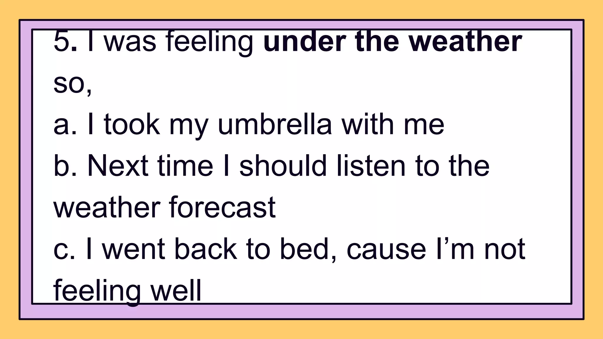 5. I was feeling under the weather
so,
a. I took my umbrella with me
b. Next time I should listen to the
weather forecast
c. I went back to bed, cause I’m not
feeling well
 