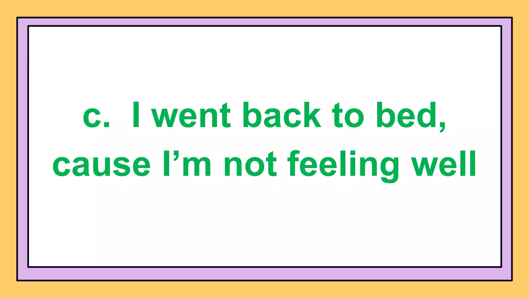 c. I went back to bed,
cause I’m not feeling well
 