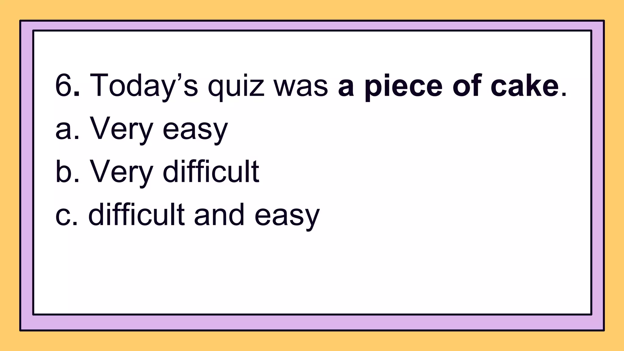 6. Today’s quiz was a piece of cake.
a. Very easy
b. Very difficult
c. difficult and easy
 