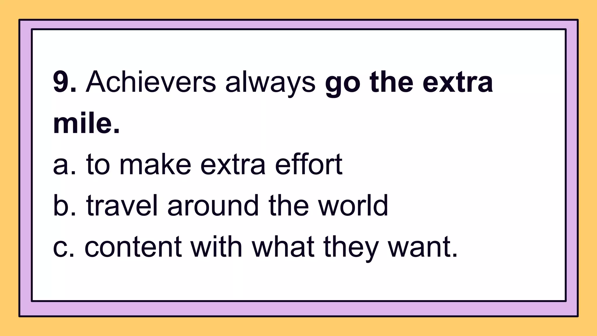 9. Achievers always go the extra
mile.
a. to make extra effort
b. travel around the world
c. content with what they want.
 