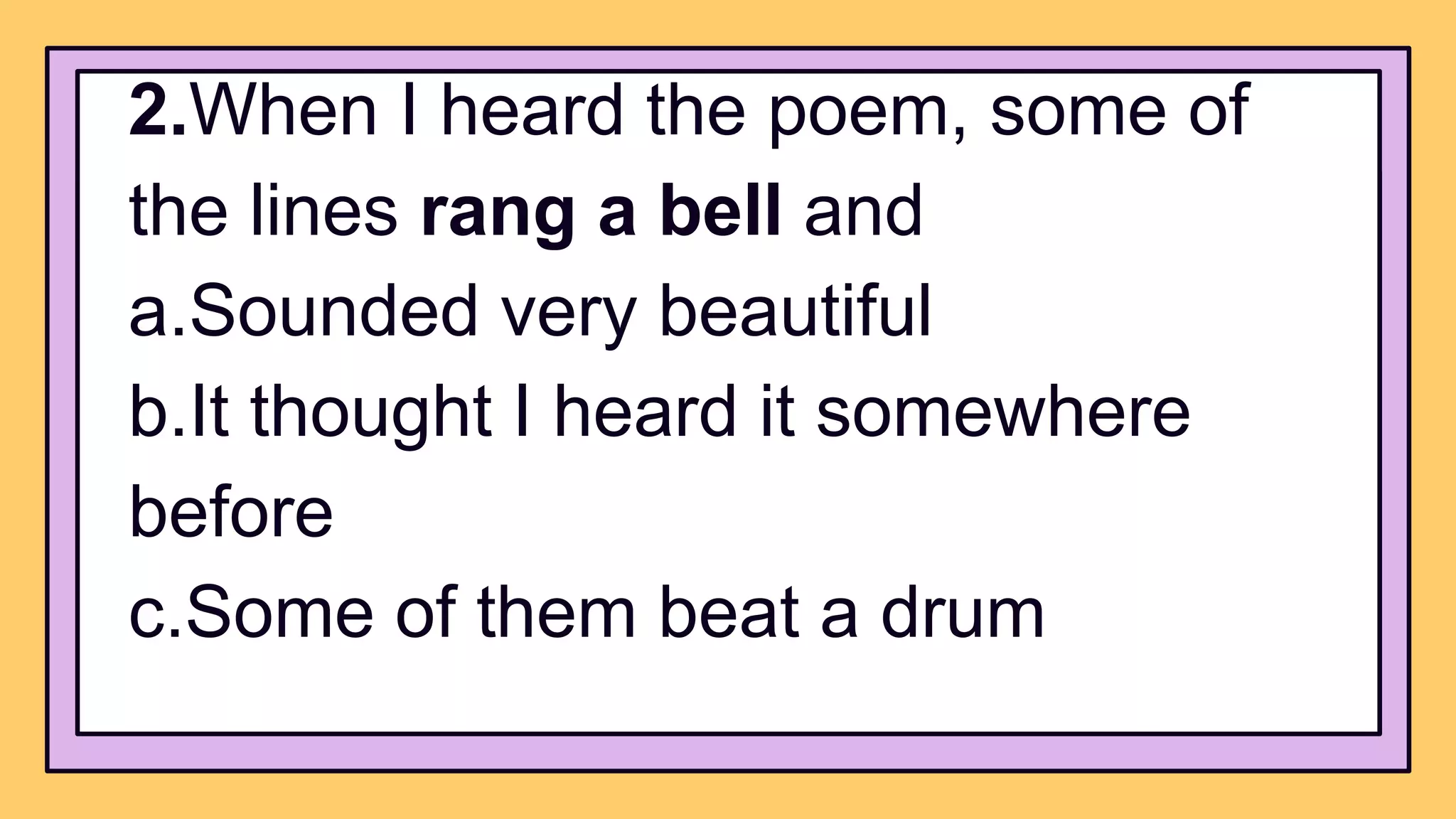 2.When I heard the poem, some of
the lines rang a bell and
a.Sounded very beautiful
b.It thought I heard it somewhere
before
c.Some of them beat a drum
 