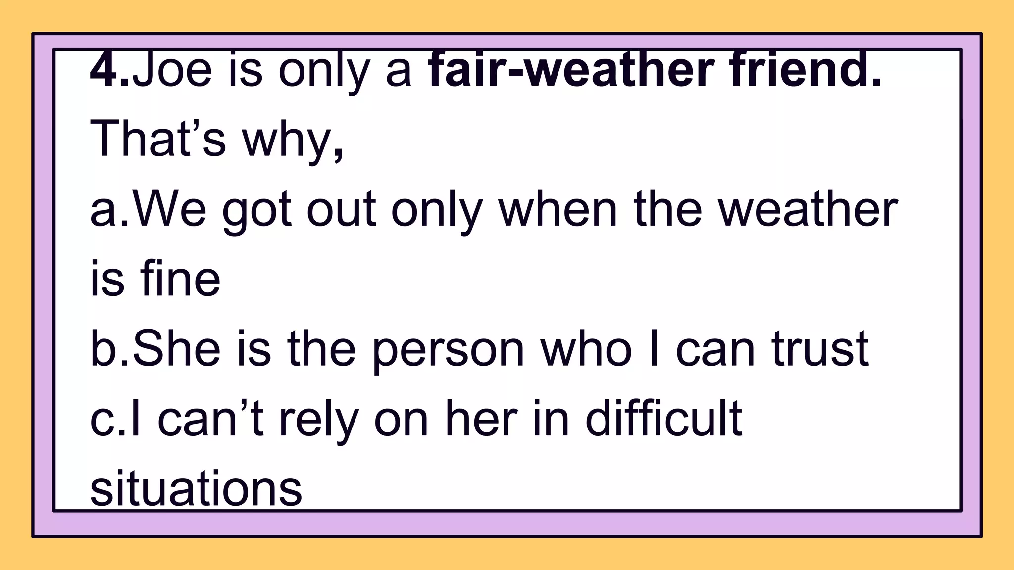 4.Joe is only a fair-weather friend.
That’s why,
a.We got out only when the weather
is fine
b.She is the person who I can trust
c.I can’t rely on her in difficult
situations
 