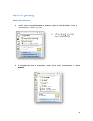 Actividades (Activities)

Anagramas (Anagram)


  1. Estando dentro del programa de Smart Notebook, vamos al menú de pestaña lateral, y
     seleccionamos la pestaña de galería.


                                                    2.   Seleccionamos la carpeta de
                                                         Lesson Activity ToolKit




  3. Se despliega una serie de subcarpetas, dentro de las cuales seleccionamos la carpeta
     Activities.




                                                                                          10
 