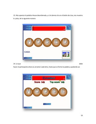 13. Nos aparece la palabra House desordenada, y si le damos clic en el botón de clue, nos muestra
la pista, de la siguiente manera




14. Lo que                                                                                     debe
hacer el participante ahora es arrastrar cada letra, hasta que se forme la palabra, quedando así




                                                                                                   16
 