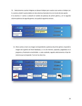 11. Seleccionamos cuantas imágenes se desean trabajar para nuestro caso vamos a trabajar con
4, y vamos a dividir nuestro tablero en dos columnas haciendo clic en el circulo de esta opción.
A la columna 1 l vamos a colocarle el nombre de palancas de primer género, y en la segunda
columna palancas de segundo genero, nos queda la siguiente ventana.




   11. Ahora vamos a traer una imagen correspondiente a palancas de primer género, trayendo la
       imagen de la galería de Smart Notebook, o si no de internet, copiando y pegándola en el
       programa y finalmente arrastrándola a cada cuadrado, seguido seleccionamos al tipo de
       columna que corresponde. Y así con las otras tres.




                                                                                                   20
 